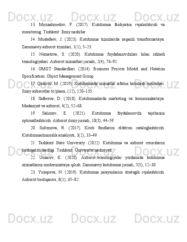 13.   Mirzaahmedov,   F.   (2017).   Kutubxona   faoliyatini   rejalashtirish   va
monitoring. Toshkent: Ilmiy nashrlar.
14.   Mustafaev,   J.   (2023).   Kutubxona   tizimlarida   raqamli   transformatsiya.
Zamonaviy axborot tizimlari, 1(1), 5–23.
15.   Nematova,   S.   (2020).   Kutubxona   foydalanuvchilari   bilan   ishlash
texnologiyalari. Axborot xizmatlari jurnali, 2(4), 76–91.
16.   OMGT   Standardlari.   (2014).   Business   Process   Model   and   Notation
Specification. Object Management Group.
17. Qodirov, M. (2019). Kutubxonada xizmatlar sifatini  baholash mezonlari.
Ilmiy axborotlar to‘plami, (12), 120–135.
18.   Safarova,   D.   (2018).   Kutubxonalarda   marketing   va   kommunikatsiya.
Madaniyat va axborot, 4(2), 52–68.
19.   Salimov,   E.   (2021).   Kutubxona   foydalanuvchi   tajribasini
optimallashtirish. Axborot ilmiy jurnali, 10(3), 44–59.
20.   Sultonova,   R.   (2017).   Kitob   fondlarini   elektron   cataloglashtirish.
Kutubxonashunoslik amaliyoti, 3(2), 33–49.
21.   Tashkent   State   University.   (2022).   Kutubxona   va   axborot   resurslarini
boshqarish darsligi. Toshkent: Universitet nashriyoti.
22.   Umarov,   K.   (2020).   Axborot-texnologiyalar   yordamida   kutubxona
xizmatlarini modernizatsiya qilish. Zamonaviy kutubxona jurnali, 7(5), 12–30.
23.   Yusupova,   N.   (2019).   Kutubxona   jarayonlarini   strategik   rejalashtirish.
Axborot boshqaruvi, 8(1), 65–82. 