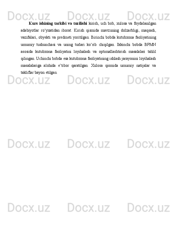 Kurs   ishining   tarkibi   va   tuzilishi   kirish,   uch   bob,   xulosa   va   foydalanilgan
adabiyotlar   ro‘yxatidan   iborat.   Kirish   qismida   mavzuning   dolzarbligi,   maqsadi,
vazifalari, obyekti va predmeti yoritilgan. Birinchi bobda kutubxona faoliyatining
umumiy   tushunchasi   va   uning   turlari   ko‘rib   chiqilgan.   Ikkinchi   bobda   BPMN
asosida   kutubxona   faoliyatini   loyihalash   va   optimallashtirish   masalalari   tahlil
qilingan. Uchinchi bobda esa kutubxona faoliyatining ishlash jarayonini loyihalash
masalalariga   alohida   e’tibor   qaratilgan.   Xulosa   qismida   umumiy   natijalar   va
takliflar bayon etilgan. 
