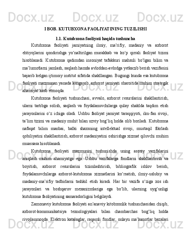 I   BOB. KUTUBXONA FAOLIYATINING TUZILISHI
1.1. Kutubxona faoliyati haqida tushuncha
Kutubxona   faoliyati   jamiyatning   ilmiy,   ma’rifiy,   madaniy   va   axborot
ehtiyojlarini   qondirishga   yo‘naltirilgan   murakkab   va   ko‘p   qirrali   faoliyat   tizimi
hisoblanadi.   Kutubxona   qadimdan   insoniyat   tafakkuri   mahsuli   bo‘lgan   bilim   va
ma’lumotlarni jamlash, saqlash hamda avloddan-avlodga yetkazib berish vazifasini
bajarib kelgan ijtimoiy institut sifatida shakllangan. Bugungi kunda esa kutubxona
faoliyati mazmunan yanada kengayib, axborot jamiyati sharoitida muhim strategik
ahamiyat kasb etmoqda.
Kutubxona   faoliyati   tushunchasi,   avvalo,   axborot   resurslarini   shakllantirish,
ularni   tartibga   solish,   saqlash   va   foydalanuvchilarga   qulay   shaklda   taqdim   etish
jarayonlarini   o‘z   ichiga   oladi.   Ushbu   faoliyat   jamiyat   taraqqiyoti,   ilm-fan   rivoji,
ta’lim tizimi va madaniy muhit bilan uzviy bog‘liq holda olib boriladi. Kutubxona
nafaqat   bilim   manbai,   balki   shaxsning   intellektual   rivoji,   mustaqil   fikrlash
qobiliyatini shakllantirish, axborot madaniyatini oshirishga xizmat qiluvchi muhim
muassasa hisoblanadi.
Kutubxona   faoliyati   mazmunini   tushunishda   uning   asosiy   vazifalarini
aniqlash   muhim   ahamiyatga   ega.   Ushbu   vazifalarga   fondlarni   shakllantirish   va
boyitish,   axborot   resurslarini   tizimlashtirish,   bibliografik   ishlov   berish,
foydalanuvchilarga   axborot-kutubxona   xizmatlarini   ko‘rsatish,   ilmiy-uslubiy   va
madaniy-ma’rifiy   tadbirlarni   tashkil   etish   kiradi.   Har   bir   vazifa   o‘ziga   xos   ish
jarayonlari   va   boshqaruv   mexanizmlariga   ega   bo‘lib,   ularning   uyg‘unligi
kutubxona faoliyatining samaradorligini belgilaydi.
Zamonaviy kutubxona faoliyati an’anaviy kitobxonlik tushunchasidan chiqib,
axborot-kommunikatsiya   texnologiyalari   bilan   chambarchas   bog‘liq   holda
rivojlanmoqda.   Elektron   kataloglar,   raqamli   fondlar,   onlayn   ma’lumotlar   bazalari 