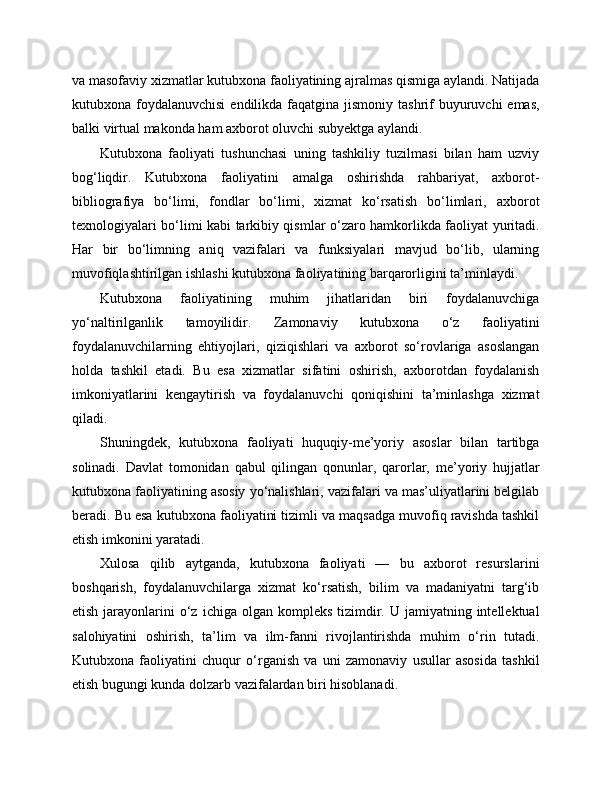 va masofaviy xizmatlar kutubxona faoliyatining ajralmas qismiga aylandi. Natijada
kutubxona foydalanuvchisi  endilikda faqatgina jismoniy tashrif  buyuruvchi  emas,
balki virtual makonda ham axborot oluvchi subyektga aylandi.
Kutubxona   faoliyati   tushunchasi   uning   tashkiliy   tuzilmasi   bilan   ham   uzviy
bog‘liqdir.   Kutubxona   faoliyatini   amalga   oshirishda   rahbariyat,   axborot-
bibliografiya   bo‘limi,   fondlar   bo‘limi,   xizmat   ko‘rsatish   bo‘limlari,   axborot
texnologiyalari bo‘limi kabi tarkibiy qismlar o‘zaro hamkorlikda faoliyat yuritadi.
Har   bir   bo‘limning   aniq   vazifalari   va   funksiyalari   mavjud   bo‘lib,   ularning
muvofiqlashtirilgan ishlashi kutubxona faoliyatining barqarorligini ta’minlaydi.
Kutubxona   faoliyatining   muhim   jihatlaridan   biri   foydalanuvchiga
yo‘naltirilganlik   tamoyilidir.   Zamonaviy   kutubxona   o‘z   faoliyatini
foydalanuvchilarning   ehtiyojlari,   qiziqishlari   va   axborot   so‘rovlariga   asoslangan
holda   tashkil   etadi.   Bu   esa   xizmatlar   sifatini   oshirish,   axborotdan   foydalanish
imkoniyatlarini   kengaytirish   va   foydalanuvchi   qoniqishini   ta’minlashga   xizmat
qiladi.
Shuningdek,   kutubxona   faoliyati   huquqiy-me’yoriy   asoslar   bilan   tartibga
solinadi.   Davlat   tomonidan   qabul   qilingan   qonunlar,   qarorlar,   me’yoriy   hujjatlar
kutubxona faoliyatining asosiy yo‘nalishlari, vazifalari va mas’uliyatlarini belgilab
beradi. Bu esa kutubxona faoliyatini tizimli va maqsadga muvofiq ravishda tashkil
etish imkonini yaratadi.
Xulosa   qilib   aytganda,   kutubxona   faoliyati   —   bu   axborot   resurslarini
boshqarish,   foydalanuvchilarga   xizmat   ko‘rsatish,   bilim   va   madaniyatni   targ‘ib
etish  jarayonlarini   o‘z  ichiga  olgan  kompleks  tizimdir.  U  jamiyatning  intellektual
salohiyatini   oshirish,   ta’lim   va   ilm-fanni   rivojlantirishda   muhim   o‘rin   tutadi.
Kutubxona   faoliyatini   chuqur   o‘rganish   va   uni   zamonaviy   usullar   asosida   tashkil
etish bugungi kunda dolzarb vazifalardan biri hisoblanadi. 