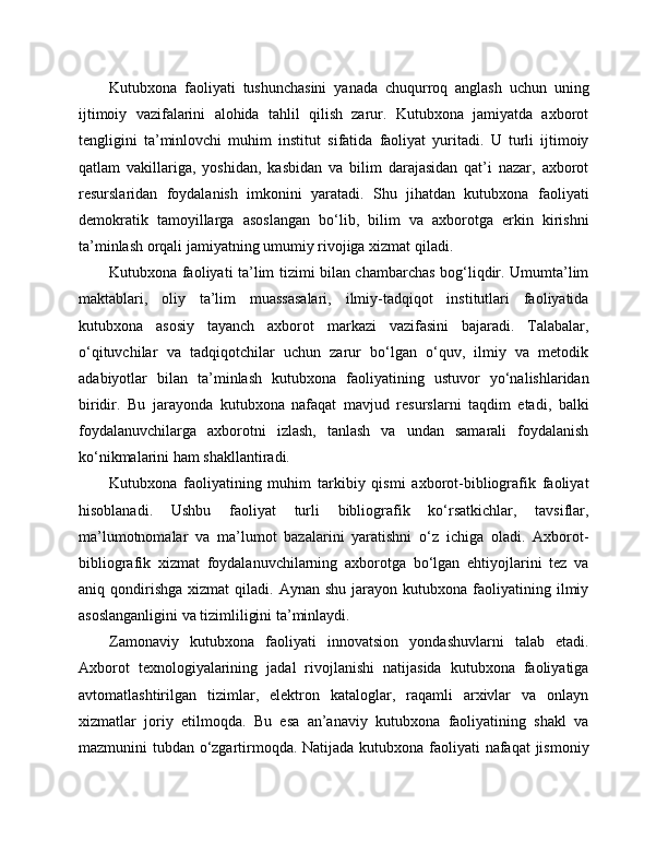 Kutubxona   faoliyati   tushunchasini   yanada   chuqurroq   anglash   uchun   uning
ijtimoiy   vazifalarini   alohida   tahlil   qilish   zarur.   Kutubxona   jamiyatda   axborot
tengligini   ta’minlovchi   muhim   institut   sifatida   faoliyat   yuritadi.   U   turli   ijtimoiy
qatlam   vakillariga,   yoshidan,   kasbidan   va   bilim   darajasidan   qat’i   nazar,   axborot
resurslaridan   foydalanish   imkonini   yaratadi.   Shu   jihatdan   kutubxona   faoliyati
demokratik   tamoyillarga   asoslangan   bo‘lib,   bilim   va   axborotga   erkin   kirishni
ta’minlash orqali jamiyatning umumiy rivojiga xizmat qiladi.
Kutubxona faoliyati ta’lim tizimi bilan chambarchas bog‘liqdir. Umumta’lim
maktablari,   oliy   ta’lim   muassasalari,   ilmiy-tadqiqot   institutlari   faoliyatida
kutubxona   asosiy   tayanch   axborot   markazi   vazifasini   bajaradi.   Talabalar,
o‘qituvchilar   va   tadqiqotchilar   uchun   zarur   bo‘lgan   o‘quv,   ilmiy   va   metodik
adabiyotlar   bilan   ta’minlash   kutubxona   faoliyatining   ustuvor   yo‘nalishlaridan
biridir.   Bu   jarayonda   kutubxona   nafaqat   mavjud   resurslarni   taqdim   etadi,   balki
foydalanuvchilarga   axborotni   izlash,   tanlash   va   undan   samarali   foydalanish
ko‘nikmalarini ham shakllantiradi.
Kutubxona   faoliyatining   muhim   tarkibiy   qismi   axborot-bibliografik   faoliyat
hisoblanadi.   Ushbu   faoliyat   turli   bibliografik   ko‘rsatkichlar,   tavsiflar,
ma’lumotnomalar   va   ma’lumot   bazalarini   yaratishni   o‘z   ichiga   oladi.   Axborot-
bibliografik   xizmat   foydalanuvchilarning   axborotga   bo‘lgan   ehtiyojlarini   tez   va
aniq  qondirishga   xizmat  qiladi.  Aynan  shu   jarayon   kutubxona   faoliyatining  ilmiy
asoslanganligini va tizimliligini ta’minlaydi.
Zamonaviy   kutubxona   faoliyati   innovatsion   yondashuvlarni   talab   etadi.
Axborot   texnologiyalarining   jadal   rivojlanishi   natijasida   kutubxona   faoliyatiga
avtomatlashtirilgan   tizimlar,   elektron   kataloglar,   raqamli   arxivlar   va   onlayn
xizmatlar   joriy   etilmoqda.   Bu   esa   an’anaviy   kutubxona   faoliyatining   shakl   va
mazmunini tubdan o‘zgartirmoqda. Natijada kutubxona faoliyati nafaqat jismoniy 