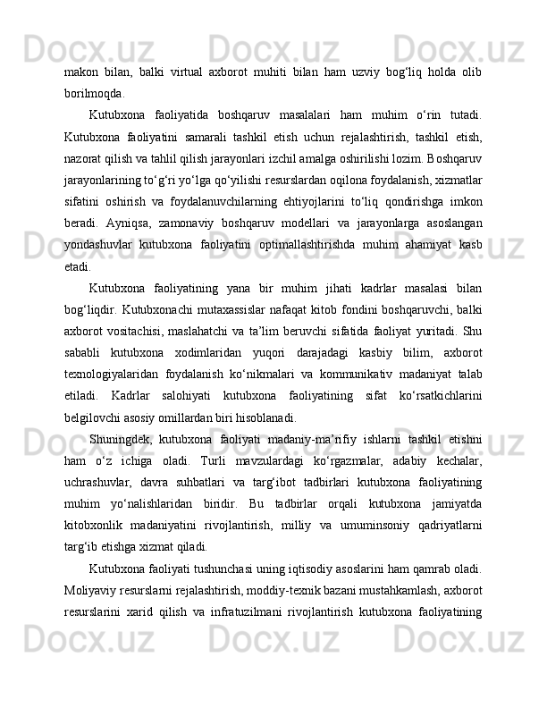 makon   bilan,   balki   virtual   axborot   muhiti   bilan   ham   uzviy   bog‘liq   holda   olib
borilmoqda.
Kutubxona   faoliyatida   boshqaruv   masalalari   ham   muhim   o‘rin   tutadi.
Kutubxona   faoliyatini   samarali   tashkil   etish   uchun   rejalashtirish,   tashkil   etish,
nazorat qilish va tahlil qilish jarayonlari izchil amalga oshirilishi lozim. Boshqaruv
jarayonlarining to‘g‘ri yo‘lga qo‘yilishi resurslardan oqilona foydalanish, xizmatlar
sifatini   oshirish   va   foydalanuvchilarning   ehtiyojlarini   to‘liq   qondirishga   imkon
beradi.   Ayniqsa,   zamonaviy   boshqaruv   modellari   va   jarayonlarga   asoslangan
yondashuvlar   kutubxona   faoliyatini   optimallashtirishda   muhim   ahamiyat   kasb
etadi.
Kutubxona   faoliyatining   yana   bir   muhim   jihati   kadrlar   masalasi   bilan
bog‘liqdir.  Kutubxonachi   mutaxassislar   nafaqat   kitob   fondini   boshqaruvchi,   balki
axborot   vositachisi,   maslahatchi   va   ta’lim   beruvchi   sifatida   faoliyat   yuritadi.   Shu
sababli   kutubxona   xodimlaridan   yuqori   darajadagi   kasbiy   bilim,   axborot
texnologiyalaridan   foydalanish   ko‘nikmalari   va   kommunikativ   madaniyat   talab
etiladi.   Kadrlar   salohiyati   kutubxona   faoliyatining   sifat   ko‘rsatkichlarini
belgilovchi asosiy omillardan biri hisoblanadi.
Shuningdek,   kutubxona   faoliyati   madaniy-ma’rifiy   ishlarni   tashkil   etishni
ham   o‘z   ichiga   oladi.   Turli   mavzulardagi   ko‘rgazmalar,   adabiy   kechalar,
uchrashuvlar,   davra   suhbatlari   va   targ‘ibot   tadbirlari   kutubxona   faoliyatining
muhim   yo‘nalishlaridan   biridir.   Bu   tadbirlar   orqali   kutubxona   jamiyatda
kitobxonlik   madaniyatini   rivojlantirish,   milliy   va   umuminsoniy   qadriyatlarni
targ‘ib etishga xizmat qiladi.
Kutubxona faoliyati tushunchasi uning iqtisodiy asoslarini ham qamrab oladi.
Moliyaviy resurslarni rejalashtirish, moddiy-texnik bazani mustahkamlash, axborot
resurslarini   xarid   qilish   va   infratuzilmani   rivojlantirish   kutubxona   faoliyatining 