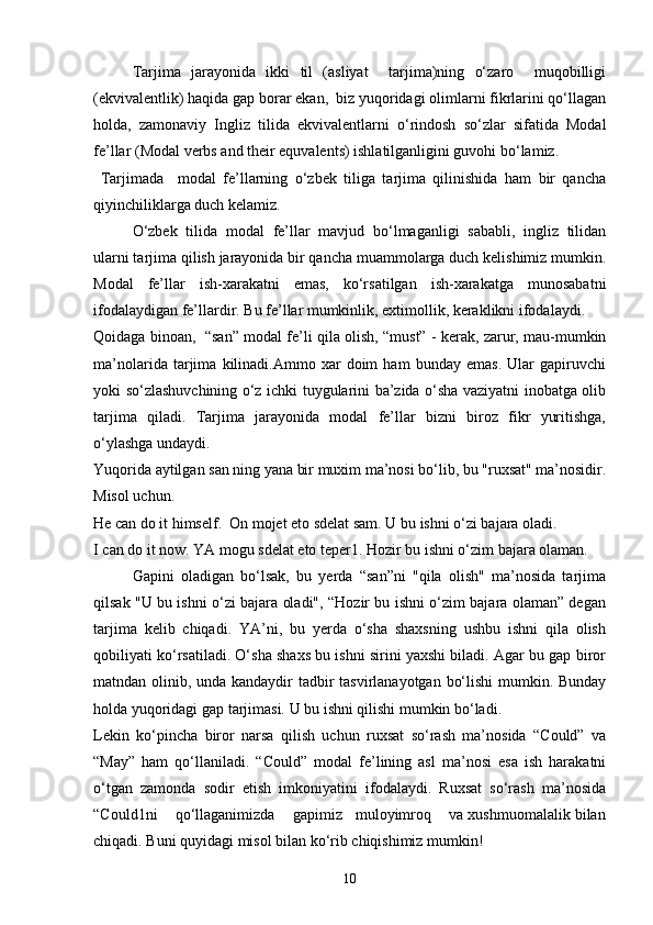 Tarjima   jarayonida   ikki   til   (asliyat     tarjima)ning   o‘zaro     muqobilligi
(ekvivalentlik) haqida gap borar ekan,  biz yuqoridagi olimlarni fikrlarini qo‘llagan
holda,   zamonaviy   Ingliz   tilida   ekvivalentlarni   o‘rindosh   so‘zlar   sifatida   Modal
fe’llar (Modal verbs and their equvalents) ishlatilganligini guvohi bo‘lamiz.
  Tarjimada     modal   fe’llarning   o‘zbek   tiliga   tarjima   qilinishida   ham   bir   qancha
qiyinchiliklarga duch kelamiz.
O‘zbek   tilida   modal   fe’llar   mavjud   bo‘lmaganligi   sababli,   ingliz   tilidan
ularni tarjima qilish jarayonida bir qancha muammolarga duch kelishimiz mumkin.
Modal   fe’llar   ish-xarakatni   emas,   ko‘rsatilgan   ish-xarakatga   munosabatni
ifodalaydigan fe’llardir. Bu fe’llar mumkinlik, extimollik, keraklikni ifodalaydi.
Qoidaga binoan,   “san” modal fe’li qila olish, “must” - kerak, zarur, mau-mumkin
ma’nolarida   tarjima   kilinadi.Ammo   xar   doim   ham   bunday   emas.   Ular   gapiruvchi
yoki so‘zlashuvchining o‘z ichki tuygularini ba’zida o‘sha vaziyatni inobatga olib
tarjima   qiladi.   Tarjima   jarayonida   modal   fe’llar   bizni   biroz   fikr   yuritishga,
o‘ylashga undaydi.
Yuqorida aytilgan san ning yana bir muxim ma’nosi bo‘lib, bu "ruxsat" ma’nosidir.
Misol uchun. 
He can do it himself.  On mojet eto sdelat sam. U bu ishni o‘zi bajara oladi.
I can do it now. YA mogu sdelat eto teper1. Hozir bu ishni o‘zim bajara olaman. 
Gapini   oladigan   bo‘lsak,   bu   yerda   “san”ni   "qila   olish"   ma’nosida   tarjima
qilsak "U bu ishni o‘zi bajara oladi", “Hozir bu ishni o‘zim bajara olaman” degan
tarjima   kelib   chiqadi.   YA’ni,   bu   yerda   o‘sha   shaxsning   ushbu   ishni   qila   olish
qobiliyati ko‘rsatiladi. O‘sha shaxs bu ishni sirini yaxshi biladi. Agar bu gap biror
matndan olinib, unda kandaydir tadbir  tasvirlanayotgan bo‘lishi  mumkin. Bunday
holda yuqoridagi gap tarjimasi. U bu ishni qilishi mumkin bo‘ladi. 
Lekin   ko‘pincha   biror   narsa   qilish   uchun   ruxsat   so‘rash   ma’nosida   “Could”   va
“May”   ham   qo‘llaniladi.   “Could”   modal   fe’lining   asl   ma’nosi   esa   ish   harakatni
o‘tgan   zamonda   sodir   etish   imkoniyatini   ifodalaydi.   Ruxsat   so‘rash   ma’nosida
“Could1ni    qo‘llaganimizda    gapimiz   muloyimroq    va xushmuomalalik bilan
chiqadi. Buni quyidagi misol bilan ko‘rib chiqishimiz mumkin!
10 