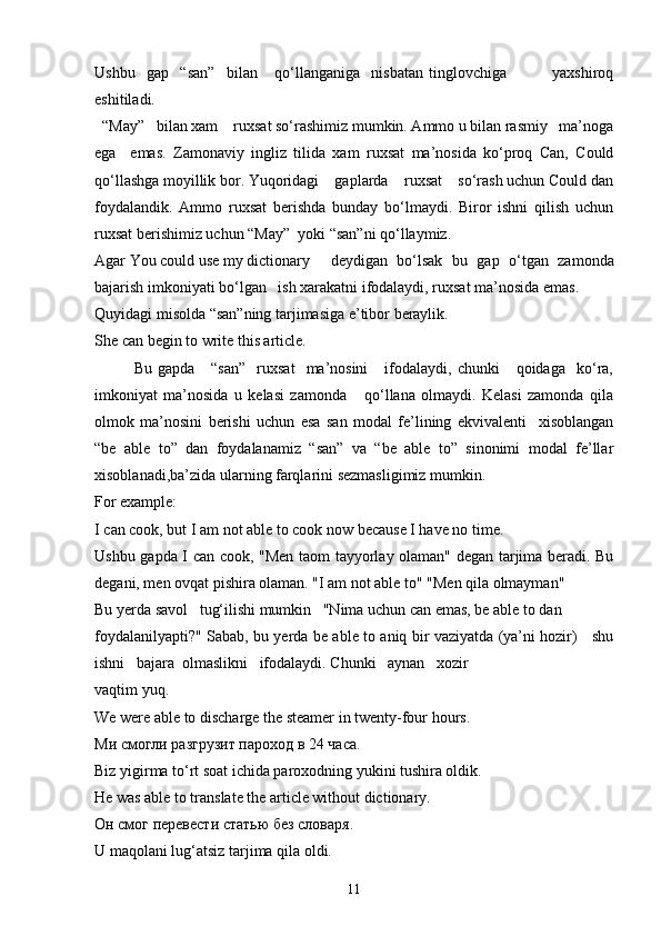 Ushbu     gap     “san”     bilan       qo‘llanganiga     nisbatan   tinglovchiga                 yaxshiroq
eshitiladi.
  “May”   bilan xam    ruxsat so‘rashimiz mumkin. Ammo u bilan rasmiy   ma’noga
ega     emas.   Zamonaviy   ingliz   tilida   xam   ruxsat   ma’nosida   ko‘proq   Can,   Could
qo‘llashga moyillik bor. Yuqoridagi    gaplarda    ruxsat    so‘rash uchun Could dan
foydalandik.   Ammo   ruxsat   berishda   bunday   bo‘lmaydi.   Biror   ishni   qilish   uchun
ruxsat berishimiz uchun “May”  yoki “san”ni qo‘llaymiz.
Agar You could use my dictionary  deydigan   bo‘lsak   bu   gap   o‘tgan   zamonda
bajarish imkoniyati bo‘lgan   ish xarakatni ifodalaydi, ruxsat ma’nosida emas.
Quyidagi misolda “san”ning tarjimasiga e’tibor beraylik. 
She can begin to write this article.
Bu  gapda       “san”     ruxsat     ma’nosini       ifodalaydi,  chunki      qoidaga     ko‘ra,
imkoniyat   ma’nosida   u   kelasi   zamonda       qo‘llana   olmaydi.   Kelasi   zamonda   qila
olmok   ma’nosini   berishi   uchun   esa   san   modal   fe’lining   ekvivalenti     xisoblangan
“be   able   to”   dan   foydalanamiz   “san”   va   “be   able   to”   sinonimi   modal   fe’llar
xisoblanadi,ba’zida ularning farqlarini sezmasligimiz mumkin.
For example:
I can cook, but I am not able to cook now because I have no time. 
Ushbu gapda I can cook, "Men taom tayyorlay olaman" degan tarjima beradi. Bu
degani, men ovqat pishira olaman. "I am not able to" "Men qila olmayman"
Bu yerda savol   tug‘ilishi mumkin   "Nima uchun can emas, be able to dan
foydalanilyapti?" Sabab, bu yerda be able to aniq bir vaziyatda (ya’ni hozir)     shu
ishni   bajara  olmaslikni   ifodalaydi. Chunki   aynan   xozir
vaqtim yuq.
We were able to discharge the steamer in twenty-four hours.
Ми смогли разгрузит пароход в 24 часа.
Biz yigirma to‘rt soat ichida paroxodning yukini tushira oldik.
He was able to translate the article without dictionary.
Он смог перевести статью без словаря .
U maqolani lug‘atsiz tarjima qila oldi.
11 