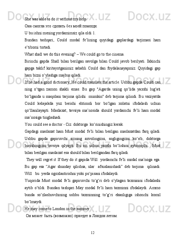 She was able to do it without my help.
Она смогла это сделать без моей помощи.
U bu ishni mening yordamimsiz qila oldi 1.
Bundan   tashqari,   Could   modal   fe’lining   quyidagi   gaplardagi   tarjimasi   ham
e’tiborni tortadi. 
What shall we do this evening? – We could go to the cinema.
Birinchi   gapda   Shall   bilan   berilgan   savolga   bilan   Could   javob   berilyati.   Ikkinchi
gapga   taklif   kiritayotganimiz   sababli   Could   dan   foydalanayapmiz.   Quyidagi   gap
ham bizni o‘ylashga majbur qiladi.
If he had a good dictionary, He could translate the article. Ushbu gapda Could can
ning   o‘tgan   zamon   shakli   emas.   Bu   gap   "Agarda   uning   qo‘lida   yaxshi   lug‘ati
bo‘lganda   u   maqolani   tarjima  qilishi     mumkin"   deb   tarjima   qilindi.   Bu   vaziyatda
Could   kelajakda   yuz   berishi   ehtimoli   bor   bo‘lgan   xolatni   ifodalash   uchun
qo‘llanilayapti.   Maslaxat,   tavsiya   ma’nosida   should   yordamchi   fe’li   ham   modal
ma’nosiga tinglashadi.
You could see a doctor - Ciz  doktorga  ko‘rinishingiz kerak.
Gapdagi   maslaxat   ham   Must   modal   fe’li   bilan   berilgan   maslaxatdan   farq   qiladi.
Ushbu   gapda   gapiruvchi   sizning   axvolingizni,   sogligingizni   ko‘rib,   doktorga
borishingizni   tavsiya   qilyapti.   Bu   siz   uchun   yaxshi   bo‘lishini   aytmoqchi.     Must
bilan berilgan maslaxat esa should bilan berilgandan farq qiladi.
  They will regret it If they do it gapida Will   yordamchi fe’li modal ma’noga ega.
Bu   gap   esa   “Agar   shunday   qilishsa,   ular     afsuslanishadi”   deb   tarjima     qilinadi.
Will   bu  yerda ogoxlantirishni yoki po‘pisani ifodalaydi.
Yuqorida   Must   modal   fe’li   gapiruvchi   to‘g‘ri   deb   o‘ylagan   taxminini   ifodalashi
aytib   o‘tildi.   Bundan   tashqari   May   modal   fe’li   ham   taxminni   ifodalaydi.   Ammo
bunda   so‘zlashuvchining   ushbu   taxminning   to‘g‘ri   ekanligiga   ishonchi   komil
bo‘lmaydi. 
He may come to London in the summer.
  Он может быть   (возможно) приедет в Лондон летом. 
12 