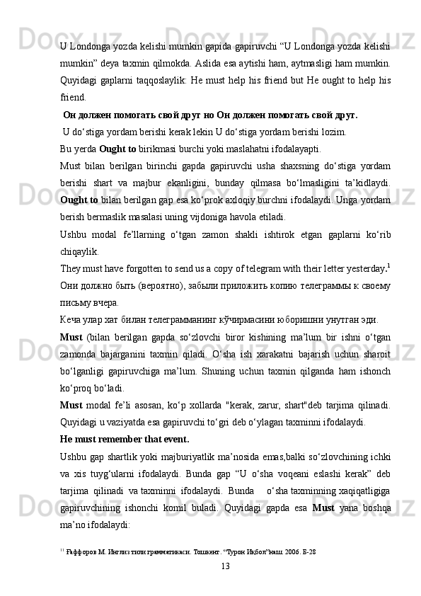 U Londonga yozda kelishi mumkin gapida gapiruvchi “U Londonga yozda kelishi
mumkin” deya taxmin qilmokda. Aslida esa aytishi ham, aytmasligi ham mumkin.
Quyidagi gaplarni taqqoslaylik:  He must  help his friend but  He ought  to help his
friend.
  Он должен помогать сво й  друг но Он должен помогать сво й  друг.
 U do‘stiga yordam berishi kerak lekin U do‘stiga yordam berishi lozim.
Bu yerda  Оught to  birikmasi burchi yoki maslahatni ifodalayapti.
Must   bilan   berilgan   birinchi   gapda   gapiruvchi   usha   shaxsning   do‘stiga   yordam
berishi   shart   va   majbur   ekanligini,   bunday   qilmasa   bo‘lmasligini   ta’kidlaydi.
Оught to  bilan berilgan gap esa ko‘prok axloqiy burchni ifodalaydi. Unga yordam
berish bermaslik masalasi uning vijdoniga havola etiladi.
Ushbu   modal   fe’llarning   o‘tgan   zamon   shakli   ishtirok   etgan   gaplarni   ko‘rib
chiqaylik.
They must have forgotten to send us  a copy of telegram with their letter yesterday . 1
Они должно быть (вероятно), забыли приложить копию телеграммы к своему
письму вчера.  
Кеча улар хат билан телеграмманинг кўчирмасини юборишни унутган эди. 
Must   (bilan   berilgan   gapda   so‘zlovchi   biror   kishining   ma’lum   bir   ishni   o‘tgan
zamonda   bajarganini   taxmin   qiladi.   O‘sha   ish   xarakatni   bajarish   uchun   sharoit
bo‘lganligi   gapiruvchiga   ma’lum.   Shuning   uchun   taxmin   qilganda   ham   ishonch
ko‘proq bo‘ladi.
Must   modal   fe’li   asosan,   ko‘p   xollarda   "kerak,   zarur,   shart"deb   tarjima   qilinadi.
Quyidagi u vaziyatda esa gapiruvchi to‘gri deb o‘ylagan taxminni ifodalaydi.
He must remember that event .
Ushbu gap shartlik yoki majburiyatlik ma’nosida emas,balki  so‘zlovchining ichki
va   xis   tuyg‘ularni   ifodalaydi.   Bunda   gap   “U   o‘sha   voqeani   eslashi   kerak”   deb
tarjima  qilinadi  va taxminni  ifodalaydi.  Bunda     o‘sha taxminning xaqiqatligiga
gapiruvchining   ishonchi   komil   buladi.   Quyidagi   gapda   esa   Must   yana   boshqa
ma’no ifodalaydi: 
1 1
  Ғаффоров М. Инглиз тили грамматикаси. Тошкент. “Турон Иқбол”наш. 2006. Б-28
13 