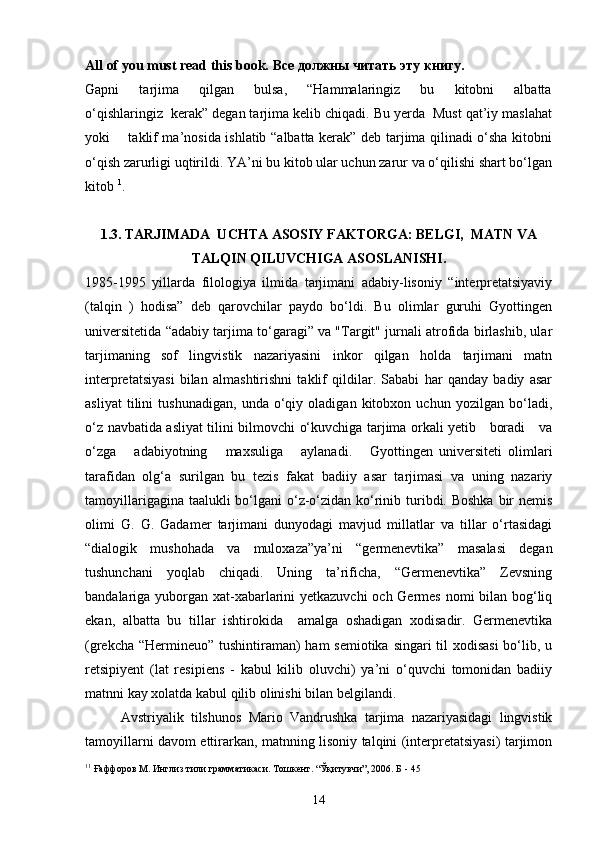 All of you must read this book.   Все   должны   читать   эту   книгу .
Gapni       tarjima       qilgan       bulsa,       “Hammalaringiz       bu       kitobni       albatta
o‘qishlaringiz  kerak” degan tarjima kelib chiqadi. Bu yerda  Must qat’iy maslahat
yoki       taklif ma’nosida ishlatib “albatta kerak” deb tarjima qilinadi o‘sha kitobni
o‘qish zarurligi uqtirildi. YA’ni bu kitob ular uchun zarur va o‘qilishi shart bo‘lgan
kitob  1
.
1.3. TARJIMADA  UCHTA ASOSIY FAKTORGA: BELGI,  MATN VA
TALQIN QILUVCHIGA ASOSLANISHI.
1985-1995   yillarda   filologiya   ilmida   tarjimani   adabiy-lisoniy   “interpretatsiyaviy
(talqin   )   hodisa”   deb   qarovchilar   paydo   bo‘ldi.   Bu   olimlar   guruhi   Gyottingen
universitetida “adabiy tarjima to‘garagi” va "Targit" jurnali atrofida birlashib, ular
tarjimaning   sof   lingvistik   nazariyasini   inkor   qilgan   holda   tarjimani   matn
interpretatsiyasi   bilan   almashtirishni   taklif   qildilar.   Sababi   har   qanday   badiy   asar
asliyat   tilini   tushunadigan,   unda   o‘qiy   oladigan   kitobxon   uchun   yozilgan   bo‘ladi,
o‘z navbatida asliyat tilini bilmovchi o‘kuvchiga tarjima orkali yetib     boradi     va
o‘zga       adabiyotning       maxsuliga       aylanadi.       Gyottingen   universiteti   olimlari
tarafidan   olg‘a   surilgan   bu   tezis   fakat   badiiy   asar   tarjimasi   va   uning   nazariy
tamoyillarigagina taalukli bo‘lgani  o‘z-o‘zidan ko‘rinib turibdi. Boshka bir nemis
olimi   G.   G.   Gadamer   tarjimani   dunyodagi   mavjud   millatlar   va   tillar   o‘rtasidagi
“dialogik   mushohada   va   muloxaza”ya’ni   “germenevtika”   masalasi   degan
tushunchani   yoqlab   chiqadi.   Uning   ta’rificha,   “Germenevtika”   Zevsning
bandalariga yuborgan xat-xabarlarini yetkazuvchi  och Germes nomi bilan bog‘liq
ekan,   albatta   bu   tillar   ishtirokida     amalga   oshadigan   xodisadir.   Germenevtika
(grekcha “Hermineuo” tushintiraman)  ham  semiotika singari til xodisasi  bo‘lib, u
retsipiyent   (lat   resipiens   -   kabul   kilib   oluvchi)   ya’ni   o‘quvchi   tomonidan   badiiy
matnni kay xolatda kabul qilib olinishi bilan belgilandi.
Avstriyalik   tilshunos   Mario   Vandrushka   tarjima   nazariyasidagi   lingvistik
tamoyillarni davom ettirarkan, matnning lisoniy talqini (interpretatsiyasi) tarjimon
1 1
  Ғаффоров М. Инглиз тили грамматикаси. Тошкент. “Ўқитувчи”, 2006. Б - 45
14 