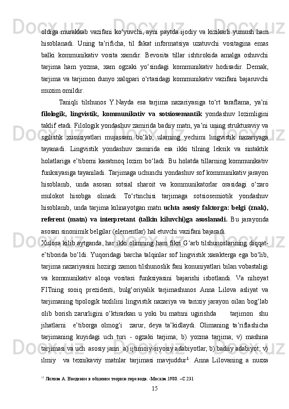 oldiga murakkab  vazifani  ko‘yuvchi, ayni  paytda  ijodiy va kizikarli  yumush ham
hisoblanadi.   Uning   ta’rificha,   til   fakat   informatsiya   uzatuvchi   vositagina   emas
balki   kommunikativ   vosita   xamdir.   Bevosita   tillar   ishtirokida   amalga   oshuvchi
tarjima   ham   yozma,   xam   ogzaki   yo‘sindagi   kommunikativ   hodisadir.   Demak,
tarjima   va   tarjimon   dunyo   xalqpari   o‘rtasidagi   kommunikativ   vazifani   bajaruvchi
muxim omildir.
Taniqli   tilshunos   Y.Nayda   esa   tarjima   nazariyasiga   to‘rt   taraflama,   ya’ni
filologik,   lingvistik,   kommunikativ   va   sotsiosemantik   yondashuv   lozimligini
taklif etadi. Filologik yondashuv zamirida badiiy matn, ya’ni uning strukturaviy va
sgilistik   xususiyatlari   mujassam   bo‘lib,   ularning   yechimi   lingvistik   nazariyaga
tayanadi.   Lingvistik   yondashuv   zamirida   esa   ikki   tilning   leksik   va   sintaktik
holatlariga   e’tiborni   karatmoq   lozim   bo‘ladi.   Bu   holatda   tillarning   kommunikativ
funksiyasiga tayaniladi. Tarjimaga uchunchi yondashuv sof kommunikativ jarayon
hisoblanib,   unda   asosan   sotsial   sharoit   va   kommunikatorlar   orasidagi   o‘zaro
mulokot   hisobga   olinadi.   To‘rtinchisi   tarjimaga   sotsiosemiotik   yondashuv
hisoblanib,   unda  tarjima  kilinayotgan   matn   uchta   asosiy   faktorga:   belgi   (znak),
referent   (matn)   va   interpretant   (talkin   kiluvchi)ga   asoslanadi.   Bu   jarayonda
asosan sinonimik belgilar (elementlar) hal etuvchi vazifani bajaradi.
Xulosa kilib aytganda, har ikki olimning ham fikri G‘arb tilshunoslarining diqqat-
e’tiborida bo‘ldi. Yuqoridagi  barcha talqinlar sof lingvistik xarakterga ega bo‘lib,
tarjima nazariyasini hozirgi zamon tilshunoslik fani konuniyatlari bilan vobastaligi
va   kommunikativ   aloqa   vositasi   funksiyasini   bajarishi   isbotlandi.   Va   nihoyat
FITning   sooiq   prezidenti,   bulg‘oriyalik   tarjimashunos   Anna   Lilova   asliyat   va
tarjimaning   tipologik   taxlilini   lingvistik   nazariya   va   tarixiy   jarayon   oilan   bog‘lab
olib   borish   zarurligini   o‘ktirarkan   u   yoki   bu   matnni   ugirishda           tarjimon     shu
jihatlarni     e’tiborga   olmog‘i     zarur,   deya   ta’kidlaydi.   Olimaning   ta’riflashicha
tarjimaning   kuyidagi   uch   turi   -   ogzaki   tarjima;   b)   yozma   tarjima;   v)   mashina
tarjimasi va uch  asosiy janri: a) ijtimoiy-siyosiy adabiyotlar; b) badiiy adabiyot; v)
ilmiy     va   texnikaviy   matnlar   tarjimasi   mavjuddur 1
.   Anna   Lilovaning   a   nusxa
1 1
  Лилова А. Введение в обш ен ие  теорию перевода. -Москва.1980. –С.231
15 