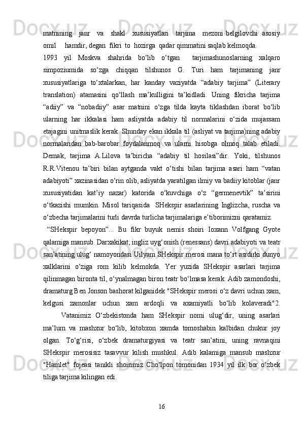 matnining     janr     va     shakl     xususiyatlari     tarjima     mezoni belgilovchi   asosiy
omil     hamdir, degan  fikri  to  hozirga  qadar qimmatini saqlab kelmoqda.
1993   yil   Moskva   shahrida   bo‘lib   o‘tgan     tarjimashunoslarning   xalqaro
simpoziumida   so‘zga   chiqqan   tilshunos   G.   Turi   ham   tarjimaning   janr
xususiyatlariga   to‘xtalarkan,   har   kanday   vaziyatda   “adabiy   tarjima”   (Literary
translation)   atamasini   qo‘llash   ma’kulligini   ta’kidladi.   Uning   fikricha   tarjima
“adiiy”   va   “nobadiiy”   asar   matnini   o‘zga   tilda   kayta   tiklashdan   iborat   bo‘lib
ularning   har   ikkalasi   ham   asliyatda   adabiy   til   normalarini   o‘zida   mujassam
etajagini unitmaslik kerak. Shunday ekan ikkala til (asliyat va tarjima)ning adabiy
normalaridan   bab-barobar   foydalanmoq   va   ularni   hisobga   olmoq   talab   etiladi.
Demak,   tarjima   A.Lilova   ta’biricha   “adabiy   til   hosilasi”dir.   Yoki,   tilshunos
R.R.Vitenou   ta’biri   bilan   aytganda   vakt   o‘tishi   bilan   tarjima   asari   ham   “vatan
adabiyoti” xazinasidan o‘rin olib, asliyatda yaratilgan ilmiy va badiiy kitoblar (janr
xususiyatidan   kat’iy   nazar)   katorida   o‘kuvchiga   o‘z   “germenevtik”   ta’sirini
o‘tkazishi   mumkin.   Misol   tariqasida     SHekspir   asarlarining   Inglizcha,   ruscha   va
o‘zbecha tarjimalarini turli davrda turlicha tarjimalariga e’tiborimizni qaratamiz. 
  “SHekspir   bepoyon”...   Bu   fikr   buyuk   nemis   shoiri   Ioxann   Volfgang   Gyote
qalamiga mansub. Darxakikat, ingliz uyg‘onish (renessans) davri adabiyoti va teatr
san’atining ulug‘ namoyondasi Uilyam SHekspir merosi mana to‘rt asrdirki dunyo
xalklarini   o‘ziga   rom   kilib   kelmokda.   Yer   yuzida   SHekspir   asarlari   tarjima
qilinmagan bironta til, o‘ynalmagan biron teatr bo‘lmasa kerak. Adib zamondoshi,
dramaturg Ben Jonson bashorat kilganidek "SHekspir merosi o‘z davri uchun xam,
kelgusi   zamonlar   uchun   xam   ardoqli   va   axamiyatli   bo‘lib   kolaveradi"2.
Vatanimiz   O‘zbekistonda   ham   SHekspir   nomi   ulug‘dir,   uning   asarlari
ma’lum   va   mashxur   bo‘lib,   kitobxon   xamda   tomoshabin   kalbidan   chukur   joy
olgan.   To‘g‘risi,   o‘zbek   dramaturgiyasi   va   teatr   san’atini,   uning   ravnaqini
SHekspir   merosisiz   tasavvur   kilish   mushkul.   Adib   kalamiga   mansub   mashxur
"Hamlet"   fojeasi   tanikli   shoirimiz   Cho‘lpon   tomonidan   1934   yil   ilk   bor   o‘zbek
tiliga tarjima kilingan edi.
16 
