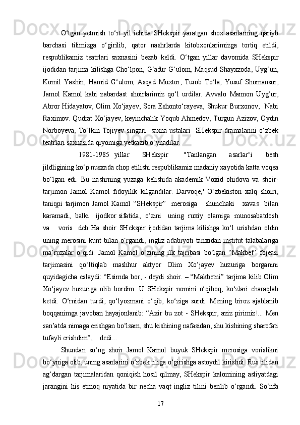 O‘tgan   yetmish   to‘rt   yil   ichida   SHekspir   yaratgan   shox   asarlarning   qariyb
barchasi   tilimizga   o‘girilib,   qator   nashrlarda   kitobxonlarimizga   tortiq   etildi,
respublikamiz   teatrlari   saxnasini   bezab   keldi.   O‘tgan   yillar   davomida   SHekspir
ijodidan   tarjima   kilishga   Cho‘lpon,   G‘afur   G‘ulom,   Maqsud   Shayxzoda,   Uyg‘un,
Komil   Yashin,   Hamid   G‘ulom,   Asqad   Muxtor,   Turob   To‘la,   Yusuf   Shomansur,
Jamol   Kamol   kabi   zabardast   shoirlarimiz   qo‘l   urdilar.   Avvalo   Mannon   Uyg‘ur,
Abror  Hidayatov, Olim  Xo‘jayev, Sora Eshonto‘rayeva, Shukur Burxonov,   Nabi
Raximov. Qudrat Xo‘jayev, keyinchalik Yoqub Ahmedov, Turgun Azizov, Oydin
Norboyeva,   To‘lkin   Tojiyev   singari     saxna   ustalari     SHekspir   dramalarini   o‘zbek
teatrlari saxnasida qiyomiga yetkazib o‘ynadilar. 
1981-1985     yillar           SHekspir             "Tanlangan           asarlar"i           besh
jildligining ko‘p nusxada chop etilishi respublikamiz madaniy xayotida katta voqea
bo‘lgan   edi.   Bu   nashrning   yuzaga   kelishida   akademik   Voxid   ohidova   va   shoir-
tarjimon   Jamol   Kamol   fidoyilik   kilgandilar.   Darvoqe,'   O‘zbekiston   xalq   shoiri,
taniqpi   tarjimon   Jamol   Kamol   “SHekspir”     merosiga       shunchaki       xavas     bilan
karamadi,   balki    ijodkor sifatida,  o‘zini    uning  ruxiy   olamiga   munosabatdosh
va       voris     deb   Ha   shoir   SHekspir   ijodidan   tarjima   kilishga   ko‘l   urishdan   oldin
uning  merosini   kunt   bilan   o‘rgandi,  ingliz  adabiyoti   tarixidan   institut   talabalariga
ma’ruzalar   o‘qidi.   Jamol   Kamol   o‘zining   ilk   tajribasi   bo‘lgan   “Makbet”   fojeasi
tarjimasini   qo‘ltiqlab   mashhur   aktyor   Olim   Xo‘jayev   huzuriga   borganini
quyidagicha eslaydi: “Esimda bor, - deydi shoir. – “Makbetni” tarjima kilib Olim
Xo‘jayev   huzuriga   olib   bordim.   U   SHekspir   nomini   o‘qiboq,   ko‘zlari   charaqlab
ketdi.   O‘rnidan   turdi,   qo‘lyozmani   o‘qib,   ko‘ziga   surdi.   Mening   biroz   ajablanib
boqqanimga   javoban   hayajonlanib:   “Axir   bu   zot   -   SHekspir,   aziz   pirimiz!...   Men
san’atda nimaga erishgan bo‘lsam, shu kishining nafasidan, shu kishining sharofati
tufayli erishdim”,    dedi...
Shundan   so‘ng   shoir   Jamol   Kamol   buyuk   SHekspir   merosiga   vorislikni
bo‘yniga olib, uning asarlarini o‘zbek tiliga o‘girishga astoydil kirishdi. Rus tilidan
ag‘dargan   tarjimalaridan   qoniqish   hosil   qilmay,   SHekspir   kalomining   asliyatdagi
jarangini   his   etmoq   niyatida   bir   necha   vaqt   ingliz   tilini   berilib   o‘rgandi.   So‘nfa
17 