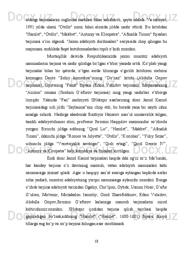 oldingi tarjimalarini inglizcha matnlari bilan solishtirib, qayta ishladi. Va nihoyat,
1991   yilda   ularni   "Otello"   nomi   bilan   aloxida   jildda   nashr   ettirdi.   Bu   kitobdan
"Hamlet", "Otello", "Makbet", "Antoniy va Kleopatra", "Afinalik Timon" fojealari
tarjimasi o‘rin olgandi. "Jaxon adabiyoti durdonalari" seriyasida chop qilingan bu
majmuani endilikda faqat kutubxonalardan topib o‘kish mumkin.
Mustaqillik   davrida   Respublikamizda   jaxon   mumtoz   adabiyoti
namunalarini tarjima va nashr qilishga bo‘lgan e’tibor yanada ortdi. Ko‘plab yangi
tarjimalar   bilan   bir   qatorda,   o‘tgan   asrda   tilimizga   o‘girilib   kitobxon   mehrini
kozongan   Dante   “Ilohiy   komediya”sining   “Do‘zax”   kitobi   (Abdulla   Oripov
tarjimasi),   Gyotening   “Faust”   fojeasi   (Erkin   Vohidov   tarjimasi),   Mopassanning
“Azizim”   romani   (Ibrohim   G‘afurov   tarjimasi)   ning   yangi   nashrlari   e’tiborga
loyiqdir.   Yakinda   “Fan”   nashriyoti   SHekspir   asarlarining   shoir   Jamol   Kamol
tarjimasidagi  uch  jildli  “Saylanma”sini  chop  etib,  bu borada  yana bir  xayrli  ishni
amalga   oshirdi.   Nashrga   akademik   Baxtiyor   Nazarov   mas’ul   muxarrirlik   kilgan,
tanikli   adabiyotshunos   olim,   professor   Ibroxim   Haqqulov   mazmundor   so‘zboshi
yozgan.   Birinchi   jildga   adibning   “Qirol   Lir”,   “Hamlet”,   “Makbet”,   “Afinalik
Timon”, ikkinchi jildga “Romeo va Julyetta”, “Otello”, “Koriolan”, “Yuliy Sezar”,
uchunchi   jildga   “Venetsiyalik   savdogar”,   “Qish   ertagi”,   “Qirol   Genrix   IV”,
“Antoniy va Kleopatra” kabi komediya va fojealari kiritilgan.
Endi shoir Jamol Kamol tarjimalari haqida ikki og‘iz so‘z. Ma’lumki,
har   kanday   tarjima   o‘z   davrining   maxsuli,   vatan   adabiyoti   namunalari   kabi
zamonasiga   xizmat   qiladi.  Agar   u  haqiqiy   san’at   asariga   aylangan   taqdirda   asrlar
osha  yashab,  mumtoz  adabiyotning  yorqin  namunasiga   aylanishi  mumkin.  Bunga
o‘zbek tarjima adabiyoti tarixidan Ogahiy, Cho‘lpon, Oybek, Usmon Nosir, G‘afur
G‘ulom,   Mirtemir,   Mirzakalon   Ismoiliy,   Ozod   Sharofiddinov,   Erkin   Vohidov,
Abdulla   Oripov,Ibroxim   G‘afurov   kalamiga   mansub   tarjimalarni   misol
keltirishimiz mumkin.  SHekspir   ijodidan   tarjima   qilish   tajribasi   haqida
gapiradigan   bo‘lsak,adibning   "Hamlet"   ("Hamlet",   1600-1601)   fojeasi   dunyo
tillarga eng ko‘p va xo‘p tarjima kilingan asar xisoblanadi.
18 