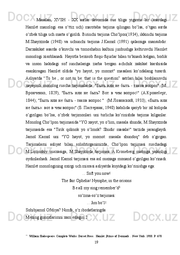 Masalan,   XVSH   -   XX   asrlar   davomida   rus   tiliga   yigirma   bir   (asardagi
Hamlet   manologi   esa   o‘ttiz   uch)   marotaba   tarjima   qilingan   bo‘lsa,   o‘tgan   asrda
o‘zbek tiliga uch marta o‘girildi. Birinchi tarjima Cho‘lpon(1934), ikkinchi tarjima
M.Shayxzoda   (1948)   va   uchunchi   tarjima   J.Kamol   (1991)   qalamiga   mansubdir.
Darxakikat   asarda   o‘kuvchi   va   tomoshabin   kalbini   junbushga   keltiruvchi   Hamlet
monologi xisoblanadi. Hayotla bexisob fisqu-fujurlar bilan to‘knash kelgan, borlik
va   inson   hakidagi   sof   iunchalariga   zarba   bergan   achchik   xakikat   karshisida
esankiragan   Hamlet   oldida   "yo   hayot,   yo   momot"   masalasi   ko‘ndalang   turardi.
Asliyatda   “To   be   ,   or   not   to   be:   that   is   the   question”   satrlari   bilai   boshlanuvchi
xayajonli monolog ruscha tarjimalarda: "Быть или не быть - таков вопрос" (М.
Вронченко,   1829);   "Бьггь   или   не   бьпъ?   Вот   в   чем   вопрос!"   (А.Кронеберг,
1844); "Быть или не быть - таков вопрос "   (М.Лозинский, 1933); «Быть или
не быть»: вот в чем вопрос" (Б. Пастернак, 1940) kabilida qariyb bir xil kolipda
o‘girilgan   bo‘lsa,   o‘zbek   tarjimonlari   uni   turlicha   ko‘rinishda   tarjima   kilganlar.
Monolog Cho‘lpon tarjimasida "YO xayot, yo o‘lim, masala shunda; M.Shayxzoda
tarjimasida   esa   "Tirik   qolmok   yo   o‘lmok?   Shudir   masala!"   tarzida   jaranglaydi.
Jamol   Kamol   uni   "YO   hayot,   yo   momot:   masala   shundoq"   deb   o‘girgan.
Tarjimalarni   asliyat   bilan   solishtirganimizda,   Cho‘lpon   tarjimasi   ruschadagi
M.Lozinskiy   nusxasiga,   M.Shayxzoda   tarjimasi   A.Kroneberg   matniga   yakinligi
oydinlashadi. Jamol Kamol tarjimasi esa asl nusxaga monand o‘girilgan ko‘rinadi.
Hamlet monologining oxirgi uch misrasi asliyatda kuyidagi ko‘rinishga ega:
... Soft you now!
The fair Opheli a !  Nymphe, in the orisons
Be all my sing remember’d 1
 so‘zma-so‘z tarjimasi:
... Jim bo‘l!
Sohibjamol Ofeliya? Nimfa, o‘z ibodatlaringda
Mening gunoxlarimni xam eslagin.2
1 1
  William Shakespeare. Complete Works. Dorset Press.  Hamlet ,Prince of D е nmark .  New York. 1988. P  670
19 