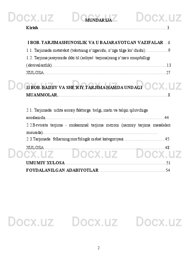 MUNDARIJA
Kirish ................................................................................................................... ....3
 I BOB. TARJIMASHUNOSLIK VA U BAJARAYOTGAN VAZIFALAR  ...6
1.1. Tarjimada metatekst (tekstning o‘zgarishi, o‘zga tilga ko‘chishi) ............. .... . ... 9
1.2. Tarjima jarayonida ikki til (asliyat  tarjima)ning o‘zaro   muqobilligi  
(ekvivalentlik)..... ..................................................................................................... 13
XULOSA.................................................................................................................27
II BOB. BADIIY VA SHE’RIY TARJIMA HAMDA UNDAGI 
MUAMMOLAR. ............... ...................................................................................... 8
2.1. Tarjimada  uchta asosiy faktorga: belgi, matn va talqin qiluvchiga 
asoslanishi.. ............................................................................................................44
2.2.Bevosita   tarjima   -   mukammal   tarjima   mezoni   (nazmiy   tarjima   masalalari
xususida)............................................................................................ ............. .
2.3.Tarjimada  fellarning morfologik nisbat kategoriyasi ...................... ...............45
XULOSA................................................................................................................48
UMUMIY XULOSA .......................................................................................... ....51
FOYDALANILGAN ADABIYOTLAR  ........................................................... . .54
2 