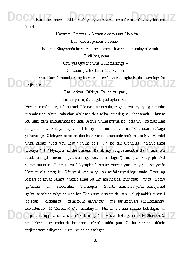   Rus       tarjimoni       M.Lozinskiy       yukoridagi       misralarni       shunday   tarjima
kiladi:
... Нотише! Офелия! - В твоих молитвах, Нимфа,
Все, чем я грешен, помяни.
Maqsud Shayxzoda bu misralarni o‘zbek tiliga mana bunday o‘giradi: 
... Endi bas, yetar!
Ofeliya! Quvonchim! Gunoxlarimga –
O‘z duoingda kechirim tila, ey pari!
Jamol Kamol monologning bu misralarini bevosita ingliz tilidaa kuyidagicha
tarjima kiladi:
Bas, kifoya! Ofeliya! Ey, go‘zal pari,
Bir osiyman, duoingda yod ayla meni.  
Hamlet maxbubasi, sohibjamol Ofeliya   karshisida, unga qaryat aytayotgan ushbu
monologida   o‘zini   odamlar   o‘ylaganidek   telba   emasligins   isbotlamok,     bunga
kalligini xam  ishontirmok bo‘ladi.  Afsus, uning purma’no   otashin    so‘zlarining
magzini         chakishga       ojiz,         falsafiy           mushohadalarini   telba   odam   so‘ziga
jo‘yayotgan Ofeliyani carosimadan kutkarmoq, tinchlantirmok maksadida  Hamlet
unga   karab:   "Soft   you   now!''   ("Jim   bo‘l!");   "The   fair   Ophelia!"   ("Sohibjamol
Ofeliya!");!     "Nymphe,   in   the   orisons     Be   all   my   sing   remember’d   ("Nimfa,   o‘z
ibodatlaringda   mening   gunoxlarimga   kechirim   tilagin")   murojaat   kilayapti.   Asl
nusxa   matnida   "Ophelia"   va   "   Nymphe   "   ismlari   yonma-yon   kelayapti.   Bu   yerda
Hamlet   o‘z   sevgilisi   Ofeliyani   kadim   yunon   mifologiyasidagi   xudo   Zevsning
kizlari bo‘lmish Nimfa ("Soxibjamol, kallik" ma’nosida   mengzab,     unga     iloxiy
go‘zallik       va       zukkolikni       tilamoqda.       Sababi,   nimfalar,   ya’ni   soxibjamol
go‘zallar tabiat ko‘ynida Apollon, Dionis va Artyomida  kabi   oliyjanoblik  timsoli
bo‘lgan     xudolarga     xamroxlik   qilyshgan.   Rus   tarjimonlari   (M.Lozinskiy.
B.Pasternak,   M.Morozov)   o‘z   matnlaryda   "Nimfa"   nomini   saklab   kolishgan   va
tarjima   so‘nggida   unga   sharh   berib   o‘tganlar.   Afsus,   keltirganimiz   M.Shayxzoda
va   J.Kamol   tarjimalarida   bu   nom   tushirib   koldirilgan.   Okibat   natijada   ikkala
tarjima xam asliyatdan birmuncha uzoklashgan.
20 