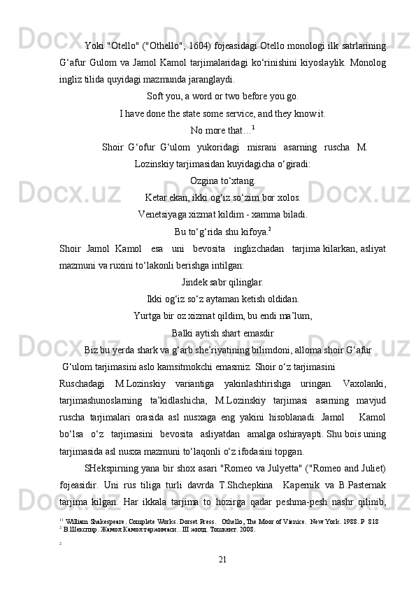 Yoki "Otello" ("Othello", 1604) fojeasidagi Otello monologi ilk satrlarining
G‘afur   Gulom   va   Jamol   Kamol   tarjimalaridagi   ko‘rinishini   kiyoslaylik.   Monolog
ingliz tilida quyidagi mazmunda jaranglaydi.
Soft you, a word or two before you go.
I have done the state some service, and they know it.
No more that… 1
Shoir  G‘ofur  G‘ulom   yukoridagi   misrani   asarning   ruscha   M.
Lozinskiy tarjimasidan kuyidagicha o‘giradi:
Ozgina to‘xtang.
Ketar ekan, ikki og‘iz so‘zim bor xolos.
Venetsiyaga xizmat kildim - xamma biladi.
Bu to‘g‘rida shu kifoya. 2
Shoir  Jamol  Kamol   esa   uni   bevosita   inglizchadan   tarjima kilarkan, asliyat
mazmuni va ruxini to‘lakonli berishga intilgan: 
Jindek sabr qilinglar.
Ikki og‘iz so‘z aytaman ketish oldidan.
Yurtga bir oz xizmat qildim, bu endi ma’lum,
Balki aytish shart emasdir
Biz bu yerda shark va g‘arb she’riyatining bilimdoni, alloma shoir G‘afur
 G‘ulom tarjimasini aslo kamsitmokchi emasmiz. Shoir o‘z tarjimasini
Ruschadagi   M.Lozinskiy   variantiga   yakinlashtirishga   uringan.   Vaxolanki,
tarjimashunoslarning   ta’kidlashicha,   M.Lozinskiy   tarjimasi   asarning   mavjud
ruscha   tarjimalari   orasida   asl   nusxaga   eng   yakini   hisoblanadi.   Jamol       Kamol
bo‘lsa   o‘z   tarjimasini   bevosita   asliyatdan   amalga oshirayapti. Shu bois uning
tarjimasida asl nusxa mazmuni to‘laqonli o‘z   ifodasini topgan.
SHekspirning yana bir shox asari "Romeo va Julyetta" ("Romeo and Juliet)
fojeasidir.   Uni   rus   tiliga   turli   davrda   T.Shchepkina     Kapernik   va   B.Pasternak
tarjima   kilgan.   Har   ikkala   tarjima   to   hozirga   qadar   peshma-pesh   nashr   qilinib,
1 1
 William Shakespeare. Complete Works. Dorset Press.   Othello, The Moor of Vienice.  New York. 1988. P   818
2
  В.Шекспир. Жамол Камол таржимаси. . III  жилд. Тошкент. 2008.
2
21 