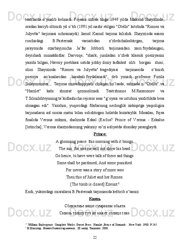 teatrlarda   o‘ynalib   kelinadi.   Fojeani   uzbek   tiliga   1949   yilda   Maksud   Shayxzoda,
oradan kariyb oltmish yil o‘tib (1991 yil nashr etilgan "Otello" kitobida "Romeo va
Julyetta"   tarjimasi   uchramaydi)   Jamol   Kamol   tarjima   kilishdi.   Shayxzoda   asarni
ruschadagi           B.Pasternak           variaitidan           o‘zbekchalashtirgan,           tarjima
jarayonida    ozarbayjoncha    Ja’far    Jobborli    tarjimasidan    xam foydalangan,
deyishadi   munakkidlar.   Darvoqe,   "shark,   jumladan   o‘zbek   klassik   poeziyasini
yaxshi bilgan, Navoiy poetikasi ustida jiddiy ilmiy tadkikot   olib     borgan     shoir,
olim       Shayxzoda       "Romeo     va    Julyetta"  tragediyasi           tarjimasida           o‘tmish
poeziya     an’analaridan     barakali foydalanadi",   deb   yozadi   professor   Fozila
Sulaymonova.       Tarjima   muvafaqqiyatli   chikqan   bo‘lsada,   sahnada   u   "Otello"   va
"Hamlet"   kabi   shuxrat   qozonolmadi.   Teatrshunos   M.Raxmonov   va
T.Silmilshteynning ta’kidlashicha rejissor asar "g‘oyasi va uslubini yaxlitlikda bera
olmagan   edi".   Yaxshisi,   yuqoridagi   fikrlarning   nechoglik   xakiqatga   yaqinligini
tarjimalarni   asl   nusxa   matni   bilan   solishtirgan   holatda   kuzataylik.   Masalan,   fojea
finalida   Verona   xokimi,   shahzoda   Eskal   (Esclus?   Prince   of   Verona   -   Eskalus
[lotincha], Verona shaxzodasining yakuniy so‘zi asliyatda shunday jaranglaydi: 
Р    rin    се    :  
А  glooming  реасе   this morning with it brings .
Т he sun    for sorrow will not show his head .
Go hence, to have were talk of these sad things.
Some shall be pardoned, And some punished .
For never was a story of more woe
Then this of Juliet and her Romeo .
[ The tomb is closed ] Ехе unt . 1
Endi, yukoridagi misralarni B.Pasternak tarjimasida keltirib o‘tamiz:
Князь
Сближенье ваше сумраком обьята
Сквозь толшу туч не кажет солнце глаз.
1 1
 William Shakespeare. Complete Works. Dorset Press.  Hamlet ,Prince of Dinmark .  New York. 1988. P  245
2
  В.Шекспир. Жамол Камол таржимаси. .  III  жилд. Тошкент. 2008.
22 