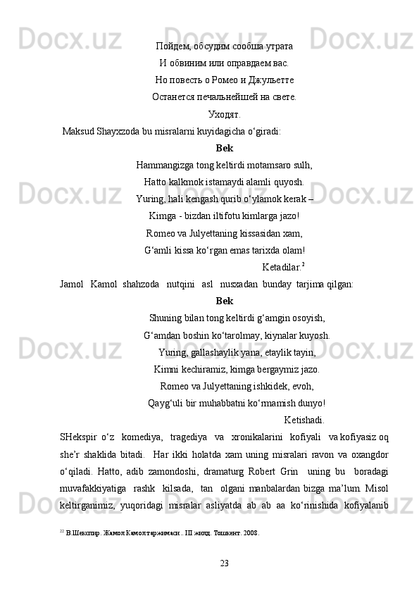 Пойдем, обсудим сообша утрата
И обвиним или оправдаем вас.
Но повесть о Ромео и Джульетте
Останется печальнейшей на свете.
Уходят.
 Maksud Shayxzoda bu misralarni kuyidagicha o‘giradi: 
Bek
Hammangizga tong keltirdi motamsaro sulh,
Hatto kalkmok istamaydi alamli quyosh.
Yuring, hali kengash qurib o‘ylamok kerak –
Kimga - bizdan iltifotu kimlarga jazo!
Romeo va Julyettaning kissasidan xam,
G‘amli kissa ko‘rgan emas tarixda olam!
                                                Ketadilar. 2
Jamol   Kamol  shahzoda   nutqini   asl   nusxadan  bunday  tarjima qilgan:
Bek
Shuning bilan tong keltirdi g‘amgin osoyish,
G‘amdan boshin ko‘tarolmay, kiynalar kuyosh.
Yuring, gallashaylik yana, etaylik tayin,
Kimni kechiramiz, kimga bergaymiz jazo.
Romeo va Julyettaning ishkidek, evoh,
Qayg‘uli bir muhabbatni ko‘rmamish dunyo!
                                                       Ketishadi.
SHekspir  o‘z   komediya,   tragediya   va   xronikalarini   kofiyali   va kofiyasiz oq
she’r   shaklida   bitadi.     Har   ikki   holatda   xam   uning   misralari   ravon   va   oxangdor
o‘qiladi.   Hatto,   adib   zamondoshi,   dramaturg   Robert   Grin     uning   bu     boradagi
muvafakkiyatiga     rashk     kilsada,     tan     olgani   manbalardan   bizga   ma’lum.   Misol
keltirganimiz,   yuqoridagi   misralar   asliyatda   ab   ab   aa   ko‘rinishida   kofiyalanib
2 2
  В.Шекспир. Жамол Камол таржимаси. .  III  жилд. Тошкент. 2008.
23 