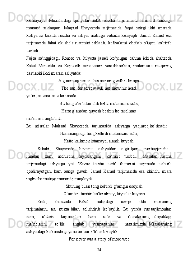 kelinayapti.   Misralardagi   qofiyalar   holati   ruscha   tarjimalarda   ham   asl   nusxaga
monand   saklangan.   Maqsud   Shayxzoda   tarjimasida   faqat   oxirgi   ikki   misrada
kofiya   aa   tarzida   ruscha   va   asliyat   matniga   vobasta   kelayapti.   Jamol   Kamol   esa
tarjimasida   fakat   ok   she’r   rusumini   ishlatib,   kofiyalarni   chetlab   o‘tgani   ko‘rinib
turibdi.
Fojea   so‘nggidagi,   Romeo   va   Julyetta   jasadi   ko‘yilgan   dahma   ichida   shahzoda
Eskal   Montekki   va   Kapuletti   xonadonini   yarashtirarkan,   motamsaro   nutqining
dastlabki ikki misrasi asliyatda:
А  glooming  реасе   this morning with it brings .
Т he sun    for sorrow will not show his head .
ya’ni, so‘zma-so‘z tarjimada:
Bu tong o‘zi bilan olib keldi motamsaro sulx,
Hatto g‘amdan quyosh boshin ko‘tarolmas.
ma’nosini anglatadi.
Bu   misralar   Maksud   Shayxzoda   tarjimasida   asliyatga   yaqinroq ko‘rinadi :
Hammangizga tong keltirdi motamsaro sulh,
Hatto kalkmok istamaydi alamli kuyosh.
Sababi,       Shayxzoda       bevosita       asliyatdan       o‘girilgan       ozarbayjoncha   -
imadan       xam       mohirona     foydalangani       ko‘rinib     turibdi.       Masalan,   ruscha
tarjimadagi   asliyatga   yot   "Skvoz   tolshu   tuch"   iborasini   tarjimada   tushirib
qoldirayotgani   ham   bunga   guvoh.   Jamol   Kamol   tarjimasida   esa   kkinchi   misra
inglizcha matnga monand jaranglaydi.
Shuning bilan tong keltirdi g‘amgin osoyish,
G‘amdan boshin ko‘tarolmay, kiynalar kuyosh.
Endi,         shaxzoda         Eskal         nutqidagi         oxirgi         ikki         misraning
tarjimalarini     asl     nusxa   bilan     solishtirib    ko‘raylik.    Bu     yerda     rus   tarjimonlari
xam,       o‘zbek       tarjimonlari       ham       so‘z       va       iboralarning   aslnyatdagi
ma’nolarini         to‘lik         anglab         yetmaganlar           nazarimizda.   Misralarning
asliyatdagi ko‘rinishiga yana bir bor e’tibor beraylik. 
For never was a story of more woe
24 