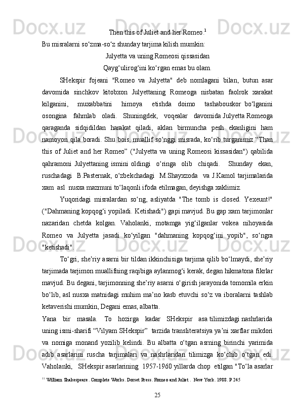 Then this of Juliet and her Romeo . 1
Bu misralarni so‘zma-so‘z shunday tarjima kilish mumkin: 
Julyetta va uning Romeosi qissasidan
Qayg‘ulirog‘ini ko‘rgan emas bu olam.
SHekspir   fojeani   "Romeo   va   Julyetta"   deb   nomlagani   bilan,   butun   asar
davomida   sinchkov   kitobxon   Julyettaning   Romeoga   nisbatan   faolrok   xarakat
kilganini,       muxabbatini       himoya       etishda     doimo       tashabouskor   bo‘lganini
osongina   fahmlab   oladi.   Shuningdek,   voqealar   davomida Julyetta Romeoga
qaraganda   sidqidildan   harakat   qiladi,   aklan   birmuncha   pesh   ekanligini   ham
namoyon qila boradi. Shu bois, muallif so‘nggi misrada, ko‘rib turganimiz “Than
this   of   Juliet   and   her   Romeo”   ("Julyetta   va   uning   Romeosi   kissasidan")   qabilida
qahramoni   Julyettaning   ismini   oldingi     o‘ringa     olib     chiqadi.       Shunday     ekan,
ruschadagi     B.Pasternak,   o‘zbekchadagi     M.Shayxzoda     va  J.Kamol   tarjimalarida
xam  asl  nusxa mazmuni to‘laqonli ifoda etilmagan, deyishga xaklimiz.
Yuqoridagi   misralardan   so‘ng,   asliyatda   "The   tomb   is   closed.   Yexeunt!"
("Dahmaning kopqog‘i yopiladi. Ketishadi") gapi mavjud. Bu gap xam tarjimonlar
nazaridan   chetda   kolgan.   Vaholanki,   motamga   yig‘ilganlar   vokea   nihoyasida
Romeo   va   Julyetta   jasadi   ko‘yilgan   "dahmaning   kopqog‘ini   yopib",   so‘ngra
"ketishadi".
To‘gri, she’riy asarni bir tildan ikkinchisiga tarjima qilib bo‘lmaydi, she’riy
tarjimada tarjimon muallifning raqibiga aylanmog‘i kerak, degan hikmatona fikrlar
mavjud. Bu degani, tarjimonning she’riy asarni o‘girish jarayonida tomomila erkin
bo‘lib, asl  nusxa matnidagi muhim  ma’no kasb etuvchi  so‘z va iboralarni  tashlab
ketaverishi mumkin, Degani emas, albatta.
Yana    bir    masala.    To    hozirga    kadar    SHekspir    asa tilimizdagi nashrlarida
uning ismi-sharifi “Vilyam SHekspir”  tarzida transliteratsiya ya’ni xarflar mikdori
va   nomiga   monand   yozilib   kelindi.   Bu   albatta   o‘tgan   asrning   birinchi   yarimida
adib   asarlarini   ruscha   tarjimalari   va   nashrlaridan   tilimizga   ko‘chib   o‘tgan   edi.
Vaholanki,   SHekspir asarlarining  1957-1960 yillarda chop  etilgan "To‘la asarlar
1 1
 William Shakespeare. Complete Works. Dorset Press. Romeo and Juliet .  New York. 1988. P 245
25 