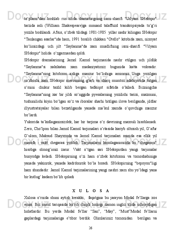 to‘plami"dan   boshlab   rus   tilida   dramaturgning   ismi-sharifi   "Uilyam   SHekspir"
tarzida   asli   (William   Shakespeare)ga   monand   talaffuzd   transkripsiyada   to‘g‘ri
yozila boshlandi. Afsus, o‘zbek tilidagi 1981-1985   yillar nashr kilingan SHekspir
"Tanlangan asarlar"ida ham, 1991 bosilib chikkan "Otello" kitobida xam, nixoyat
ko‘limizdagi   uch   jilt   "Saylanma"da   xam   muallifning   ismi-sharifi   "Vilyam
SHekspir" holida  o‘zgarmasdan qoldi.
SHekspir   dramalarining   Jamol   Kamol   tarjimasida   nashr   etilgan   uch   jildlik
"Saylanma"si   xakikatan   xam   madaniyatimiz   bugunida   katta   vokeadir.
"Saylanma"ning   kitobxon   axliga   manzur   bo‘lishiga   aminmiz   Unga   yozilgan
so‘zboshi   xam   SHekspir   merosining   g‘arb   va   sharq   mumtoz   adabiyotida   tutgan
o‘rnini   chukur   taxlil   kilib   bergan   tadkiqot   sifatida   o‘kiladi.   Bizningcha
"Saylanma"ning   xar   bir   jildi   so‘nggida   pyesalarning   yozilishi   tarixi,   mazmuni,
tushunilishi   kiyin bo‘lgan so‘z  va  iboralar   sharhi  bitilgan  ilova  berilganda,  jildlar
illyustratsiyalar   bilan   bezatilganda   yanada   ma’kul   xamda   o‘quvchiga   manzur
bo‘lardi.
Yukorida   ta’kidlaganimizdek,   har   bir   tarjima   o‘z   davrining   maxsuli   hisoblanadi.
Zero, Cho‘lpon bilan Jamol Kamol tarjimalari o‘rtasida kariyb oltmish yil, G‘afur
G‘ulom,   Maksud   Shayxzoda   va   Jamol   Kamol   tarjimalari   orasida   esa   ellik   yil
masofa   -   vakt   chegarasi   yotibdi.   Tarjimalarni   baxolaganimizda   bu   "chegarani"
hisobga   olmog‘imiz   zarur.   Vakt   o‘tgan   sari   SHekspirdan   yangi   tarjimalar
bunyodga   keladi.   SHekspirning   o‘zi   ham   o‘zbek   kitobxoni   va   tomoshabiniga
yanada   yakinrok,   yanada   kadrdonrok   bo‘la   boradi.   SHekspirning   "bepoyon"ligi
ham shundadir. Jamol  Kamol tarjimalarining yangi nashri xam  shu yo‘ldagi  yana
bir kutlug‘ kadam bo‘lib qoladi
X    U    L    O    S    A
Xulosa   o‘rnida   shuni   aytish   kerakki,     faqatgina   bu   jarayon   Modal   fe’llarga   xos
emas.   Biz   misol   tariqasida   ko‘rib   chiqib   hozirgi   zamon   ingliz   tilida   uchraydigan
holatlardir.   Bu   yerda   Modal   fe’llar   “San”,   “May”,   “Must”Modal   fe’llarni
gaplardagi   tarjimalariga   e’tibor   berdik.   Olimlarimiz   tomonidan     berilgan   va
26 