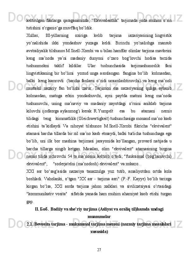 keltirilgan   fikrlarga   qaraganimizda,   “Ekvivalentlik”   tarjimada   juda   muhim   o‘rin
tutishini o‘rganio‘ga muvffaq bo‘ldik.  
Xullas,       80-yillarning       oxiriga       kelib       tarjima       iazariyasining   lingvistik
yo‘nalishida   ikki   yondashuv   yuzaga   keldi.   Birinchi   yo‘nalishga   mansub
avstraliyalik tilshunos M.Snell-Xornbi va u bilan hamfikr olimlar tarjima mavkeini
keng   ma’noda   ya’ni   madaniy   dunyoni   o‘zaro   bog‘lovchi   hodisa   tarzida
tushunmokni   taklif   kildilar.   Ular   tushunchasida   tarjimashunoslik   fani
lingvistikaning   bir   bo‘limi     yoxud   unga   asoslangan     fangina   bo‘lib     kolmasdan,
balki   keng kamrovli   (barcha fanlarni  o‘zidi umumlashtiruvchi) va keng ma’noli
mustakil   nazariy   fan   bo‘lishi   zarur.   Tarjimon   esa   nazariyaning   quliga   aylanib
kolmasdan,   matnga   erkin   yondashuvchi,   ayni   paytda   matnni   keng   ma’noda
tushunuvchi,   uning   ma’naviy   va   madaniy   xayotdagi   o‘rnini   aniklab   tarjima
kiluvchi  ijodkorga aylanmog‘i  kerak. R.Yumpelt        esa        bu       atamani        nemis
tilidagi    teng    kimmatlilik (Gleichwertigkeit) tushunchasiga monand ma’no kasb
etishini   ta’kidlaydi   Va   nihoyat   tilshunos   M.Snell-Xornbi   fikricha   "ekvivalent"
atamasi barcha tillarda bir xil ma’no kasb etmaydi, balki turlicha tushunchaga ega
bo‘lib,   uni   ilk   bor   mashina   tarjimasi   jarayonida   ko‘llangan,   provard   natijada   u
barcha   tillarga   singib   ketgan.   Masalan,   olim   "ekvivalent"   atamasining   birgina
nemis tilida uchrovchi  54 ta ma’nosini  keltirib o‘tadi;  "funksional  (bog‘lanuvchi)
ekvivalent";     "soderjatelni (ma’nodosh) ekvivalent" va xokazo...
XXI   asr   bo‘sag‘asida   nazariya   tanazzulga   yuz   tutib,   amaliyotdan   ortda   kola
boshladi.   Vaholanki,   o‘tgan   "XX   asr   -   tarjima   asri"   (P.-F.   Kayye)   bo‘lib   tarixga
kirgan   bo‘lsa,   XXI   asrda   tarjima   jahon   xalklari   va   sivilizatsiyasi   o‘rtasidagi
"kommunikativ   vosita"     sifatida   yanada   ham   muhim   ahamiyat   kasb   etishi   turgan
gap.
II. Боб.  Badiiy va she’riy tarjima (Asliyat va oraliq til)hamda undagi
muammolar
2.1. Bevosita tarjima - mukammal tarjima mezoni (nazmiy tarjima masalalari
xususida)
27 