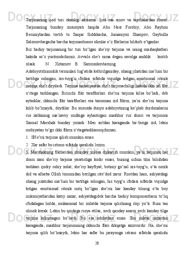 Tarjimaning   ijod   turi   ekanligi   aksioma.   Ijod   esa   sinov   va   tajribalardan   iborat.
Tarjimaning   bunday   xususiyati   haqida   Abu   Nasr   Forobiy,   Abu   Rayhon
Beruniylardan   tortib   to   Sanjar   Siddikacha,   Jumaniyoz   Sharipov,   Gaybulla
Salomovlargacha barcha tarjimashunos olimlar o‘z fikrlarini bildirib o‘tganlar.
Biz   badiiy   tarjimaning   bir   turi   bo‘lgan   she’riy   tarjima   va   uning   mashaqkatlari
hakida   so‘z   yuritmokchimiz.   Avvalo   she’r   nima   degan   savolga   aniklik         kiritib
olsak.         N.     Xotamov    B.    Sarimsokovlarning
Adabiyotshunoslik terminlari lug‘atida keltirilganiday, ohang jihatidan ma’lum bir
tartibga   solingan,   xis-tuyg‘u   ifodasi   sifatida   vujudga   kelgan   emotsional   ritmik
nutqqa she’r deyiladi. Tarjima nazariyasida she’r tarjimachiligi hakida ikki xil fikr
o‘rtaga   tashlangan.   Birinchi   fikr   tarafdorlari   she’rni   tarjima   kilsa   bo‘ladi,   deb
aytadilar,   ikkinchi   fikr   tarafdorlari   esa   tamoman   zid   fikrni,   ya’ni   she’rni   tarjima
kilib  bo‘lmaydi,  deydilar.  Bu  xususda  dunyo  adabiyotining  ko‘plab  durdonalarini
rus   xalkining   ma’naviy   mulkiga   aylantirgan   mashhur   rus   shoiri   va   tarjimoni
Samuil   Marshak   bunday   yozadi:   Men   sirtdan   karaganda   bir-biriga   zid,   lekin
mohiyatan to‘gri ikki fikrni o‘rtagatashlamoqchiman.
1.  SHe’rni tarjima qilish mumkin emas.
2.  Xar safar bu istisno sifatida qaralishi lozim.
S. Marshakning  fikrlaridan  shunday  xulosa  chikarish  mumkin, ya’ni  tarjimon har
doim   xam   she’riy   tarjima   yaratishga   kodir   emas,   buning   uchun   tilni   bilishdan
tashkari   ijodiy   ruhiy   xolat,   she’riy   kayfiyat,   botiniy   go‘zal   xis-tuyg‘u,   o‘ta   nozik
did  va  albatta  Olloh  tomonidan  berilgan  iste’dod  zarur.  Rostdan  ham,  asliyatdagi
ohang   jixatidan   ma’lum   bir   tartibga   solingan,   his   tuyg‘u   ifodasi   sifatida   vujudga
kelgan   emotsional   ritmik   nutq   bo‘lgan   she’rni   har   kanday   tilning   o‘ta   boy
imkoniyatlaridan   katiy   nazar,   asliyatdagidek   barcha   badiiy   komponentlarni   to‘liq
ifodalagan   holda,   mukammal   bir   xolatda   tarjima   qilishning   iloji   yo‘k.   Buni   tan
olmok kerak. Lekin bu qoidaga rioya etilsa, xech qanday asarni xech kanday tilga
tarjima   kilinmagan   bo‘lardi.   Bu   esa   adolatdan   emas.   Shu   nuktai   nazardan
karaganda,   mashhur   tarjimonning   ikkinchi   fikri   dikqatga   sazovordir.   Ha,   she’rni
tarjima   qilib   bo‘lmaydi,   lekin   har   safar   bu   jarayonga   istisno   sifatida   qaralishi
28 