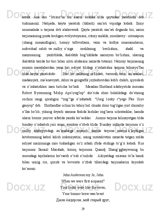 kerak.   Ana   shu   "Istisno"ni   biz   asarni   boshka   tilda   qaytadan   yaratilishi   deb
tushunamiz.   Natijada,   kayta   yaratish   (tiklash)   san’ati   vujudga   keladi.   Ilmiy
muomalada   u   tarjima   deb   atalaveradi.   Qayta   yaratish   san’ati   deganda   biz,   nazm
tarjimasining puxta kechgan evolyutsiyasini, ritmiy aniklik, musikaviy - intonapion
(ohang   monandligini),   lisoniy   tafovutlarni,   vazn   va   kofiya   muammolarini,
individual   uslub   va   milliy   o‘ziga         xoslikning         berilishini,         shakl         va
mazmuniing       yaxlitlikda,   dialektik   bog‘liklikda   namoyon   bo‘lishini,   ularniig
dialektik tarzda bir-biri bilan uzvii alokasini nazarda tutamiz. Nazmiy tarjimaning
muxim   masalalaridan   yana   biri   asliyat   tilidagi   o‘xshatishni   tarjima   kilinayoTan
tilda   kayta   yaratishdir.         Har   bir   xalkning   urf-odati,   turmush   tarzi.   an’analari,
madaniyati, ma’anaviyati, iklim va geografik joylashuvidan kelib chikib, qiyoslash
va   o‘xshatishlari   xam   turlicha   bo‘ladi.         Masalan-Shotland   adabiyotida   xususan
Robert   Byornsning   'MoЬp   Aps1yeg5op"   she’rida   shoir   bolalikdagi   do‘stining
sochini   rangi   qoraligini   "zog‘"ga   o‘xshatadi:   "Uoig   1osky   i^yege   Pke   1Ьye
gauyep" deb.   Shotlandlar uchun bu tabiiy hol chunki shoir tug‘ilgan yurt shimoliy
o‘lka  bo‘lib,  yilning deyarli  xamma  faslida  kishilar  zog‘larni  uchratadilar, hamda
ularni beozor jonivor sifatida yaxshi ko‘radilar.    Ammo tarjima kilinayotgan tilda
bunday o‘xshatish joiz emas, ayniksa o‘zbek tilida. Bunday xollarda tarjimon o‘z
milliy   adabiyotidagi   an’analarga   suyanib,   xamda   tarjima   asarini o‘kiydigan
kitobxonning   kabul   kilish   imkoniyatini,   uning   mentalitetini   nazarda   tutgan   xolda
asliyat   mazmuniga   mos   tushadigan   so‘z   orkali   ifoda   etishiga   to‘g‘ri   keladi.   Rus
tarjimoni   Samuil   Marshak,   kozoq   tarjimoni   Quandj   Shang‘ggbayevning   bu
xususdagi  tajribalarini ko‘rsatib o‘tish o‘rinlidir.     Asliyatdagi  misrani  to‘la bandi
bilan   uning   rus,   qozok   va   bevosita   o‘zbek   tillaridagi   tarjimalarini   kiyoslab
ko‘ramiz.
John Anderson my Jo, John
When we were first acquaint?
Your locks were like the raven,
Your   bonnie   brow   was   brent
Джон Андерсон, мой стар ы й друг,
29 