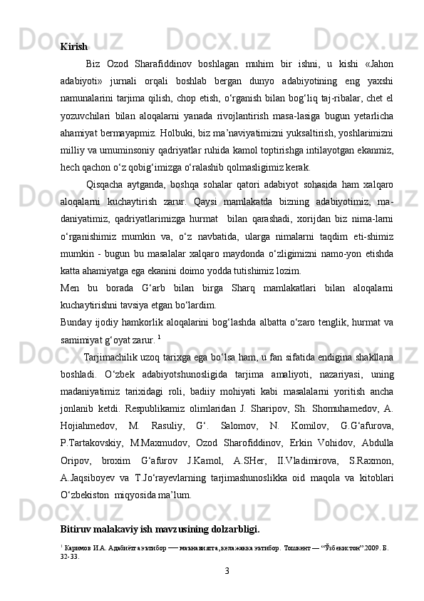 Kirish
Biz   Ozod   Sharafiddinov   boshlagan   muhim   bir   ishni,   u   kishi   «Jahon
adabiyoti»   jurnali   orqali   boshlab   bergan   dunyo   adabiyotining   eng   yaxshi
namunalarini  tarjima qilish, chop  etish, o‘rganish  bilan bog‘liq taj-ribalar, chet  el
yozuvchilari   bilan   aloqalarni   yanada   rivojlantirish   masa-lasiga   bugun   yetarlicha
ahamiyat bermayapmiz. Holbuki, biz ma’naviyatimizni yuksaltirish, yoshlarimizni
milliy va umuminsoniy qadriyatlar ruhida kamol toptirishga intilayotgan ekanmiz,
hech qachon o‘z qobig‘imizga o‘ralashib qolmasligimiz kerak.
Qisqacha   aytganda,   boshqa   sohalar   qatori   adabiyot   sohasida   ham   xalqaro
aloqalarni   kuchaytirish   zarur.   Qaysi   mamlakatda   bizning   adabiyotimiz,   ma-
daniyatimiz,   qadriyatlarimizga   hurmat     bilan   qarashadi,   xorijdan   biz   nima-larni
o‘rganishimiz   mumkin   va,   o‘z   navbatida,   ularga   nimalarni   taqdim   eti-shimiz
mumkin   -   bugun   bu   masalalar   xalqaro   maydonda   o‘zligimizni   namo-yon   etishda
katta ahamiyatga ega ekanini doimo yodda tutishimiz lozim.
Men   bu   borada   G‘arb   bilan   birga   Sharq   mamlakatlari   bilan   aloqalarni
kuchaytirishni tavsiya etgan bo‘lardim.
Bunday ijodiy hamkorlik aloqalarini  bog‘lashda  albatta o‘zaro tenglik, hurmat  va
samimiyat g‘oyat zarur.  1
             Tarjimachilik uzoq tarixga ega bo‘lsa ham, u fan sifatida endigina shakllana
boshladi.   O‘zbek   adabiyotshunosligida   tarjima   amaliyoti,   nazariyasi,   uning
madaniyatimiz   tarixidagi   roli,   badiiy   mohiyati   kabi   masalalarni   yoritish   ancha
jonlanib   ketdi.   Respublikamiz   olimlaridan   J.   Sharipov,   Sh.   Shomuhamedov,   A.
Hojiahmedov,   M.   Rasuliy,   G‘.   Salomov,   N.   Komilov,   G.G‘afurova,
P.Tartakovskiy,   M.Maxmudov,   Ozod   Sharofiddinov,   Erkin   Vohidov,   Abdulla
Oripov,   broxim   G‘afurov   J.Kamol,   A.SHer,   II.Vladimirova,   S.Raxmon,
A.Jaqsiboyev   va   T.Jo‘rayevlarning   tarjimashunoslikka   oid   maqola   va   kitoblari
O‘zbekiston  miqyosida ma’lum.
Bitiruv malakaviy ish mavzusining dolzarbligi.
1
  Каримов И.А. Адабиётга эътибор  —  маънавиятга, келажакка эътибор.   Тошкент — “Ўзбекистон”.2009. Б. 
32-33.
3 