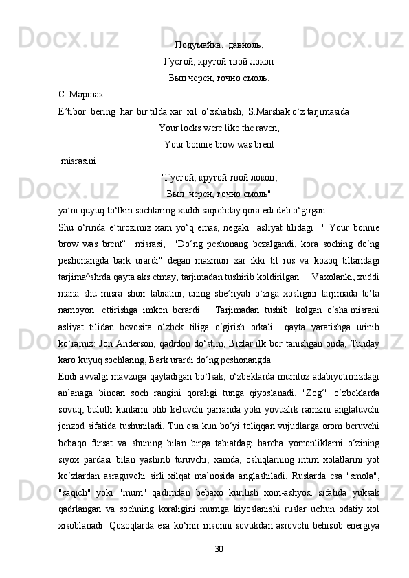 Подумайка,    давноль,
Густой, крутой твой локон 
Бьш черен, точно смоль.
С. Маршак
E’tibor  bering  har  bir tilda xar  xil  o‘xshatish,  S.Marshak o‘z tarjimasida
Your locks were like the raven,
Your bonnie brow was brent
 misrasini
"Густой, крутой твой локон,
Б ыл   черен, точно смоль"
ya’ni quyuq to‘lkin sochlaring xuddi saqichday qora edi deb o‘girgan. 
Shu   o‘rinda   e’tirozimiz   xam   yo‘q   emas,   negaki     asliyat   tilidagi     "   Your   bonnie
brow   was   brent”     misrasi,     "Do‘ng   peshonang   bezalgandi,   kora   soching   do‘ng
peshonangda   bark   urardi"   degan   mazmun   xar   ikki   til   rus   va   kozoq   tillaridagi
tarjima^shrda qayta aks etmay, tarjimadan tushirib koldirilgan.    Vaxolanki, xuddi
mana   shu   misra   shoir   tabiatini,   uning   she’riyati   o‘ziga   xosligini   tarjimada   to‘la
namoyon   ettirishga  imkon  berardi.     Tarjimadan  tushib   kolgan  o‘sha misrani
asliyat   tilidan   bevosita   o‘zbek   tiliga   o‘girish   orkali     qayta   yaratishga   urinib
ko‘ramiz:  Jon  Anderson,  qadrdon do‘stim, Bizlar  ilk bor  tanishgan  onda, Tunday
karo kuyuq sochlaring, Bark urardi do‘ng peshonangda.
Endi  avvalgi mavzuga qaytadigan bo‘lsak, o‘zbeklarda mumtoz adabiyotimizdagi
an’anaga   binoan   soch   rangini   qoraligi   tunga   qiyoslanadi.   "Zog‘"   o‘zbeklarda
sovuq,   bulutli   kunlarni   olib   keluvchi   parranda   yoki   yovuzlik   ramzini   anglatuvchi
jonzod sifatida tushuniladi. Tun esa kun bo‘yi toliqqan vujudlarga orom beruvchi
bebaqo   fursat   va   shuning   bilan   birga   tabiatdagi   barcha   yomonliklarni   o‘zining
siyox   pardasi   bilan   yashirib   turuvchi,   xamda,   oshiqlarning   intim   xolatlarini   yot
ko‘zlardan   asraguvchi   sirli   xilqat   ma’nosida   anglashiladi.   Ruslarda   esa   "smola",
"saqich"   yoki   "mum"   qadimdan   bebaxo   kurilish   xom-ashyosi   sifatida   yuksak
qadrlangan   va   sochning   koraligini   mumga   kiyoslanishi   ruslar   uchun   odatiy   xol
xisoblanadi.   Qozoqlarda   esa   ko‘mir   insonni   sovukdan   asrovchi   behisob   energiya
30 