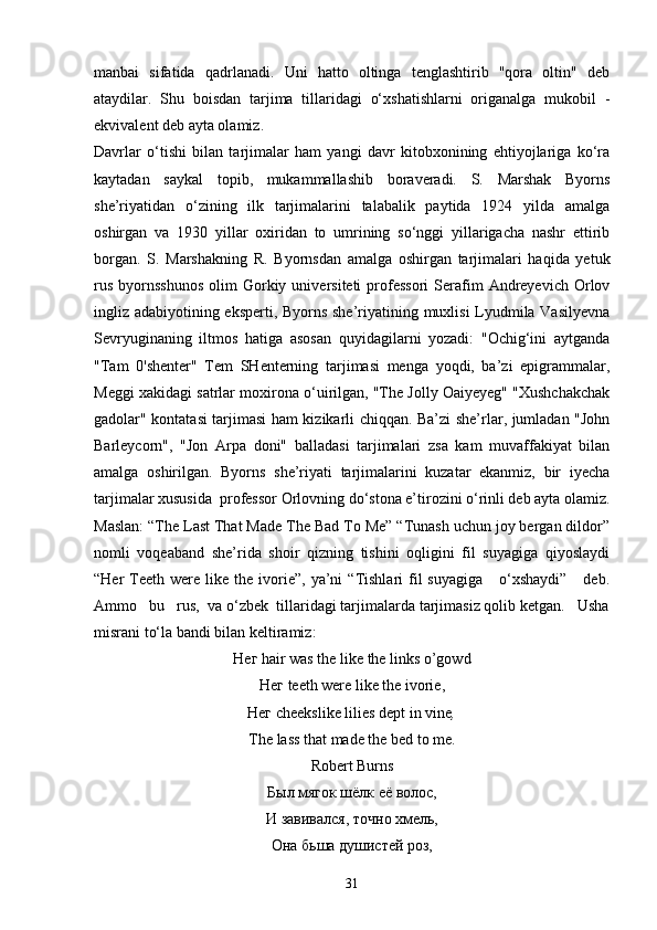manbai   sifatida   qadrlanadi.   Uni   hatto   oltinga   tenglashtirib   "qora   oltin"   deb
ataydilar.   Shu   boisdan   tarjima   tillaridagi   o‘xshatishlarni   origanalga   mukobil   -
ekvivalent deb ayta olamiz.
Davrlar   o‘tishi   bilan   tarjimalar   ham   yangi   davr   kitobxonining   ehtiyojlariga   ko‘ra
kaytadan   saykal   topib,   mukammallashib   boraveradi.   S.   Marshak   Byorns
she’riyatidan   o‘zining   ilk   tarjimalarini   talabalik   paytida   1924   yilda   amalga
oshirgan   va   1930   yillar   oxiridan   to   umrining   so‘nggi   yillarigacha   nashr   ettirib
borgan.   S.   Marshakning   R.   Byornsdan   amalga   oshirgan   tarjimalari   haqida   yetuk
rus   byornsshunos   olim   Gorkiy  universiteti  professori  Serafim  Andreyevich  Orlov
ingliz adabiyotining eksperti, Byorns she’riyatining muxlisi  Lyudmila Vasilyevna
Sevryuginaning   iltmos   hatiga   asosan   quyidagilarni   yozadi:   "Ochig‘ini   aytganda
"Tam   0'shenter"   Tem   SHenterning   tarjimasi   menga   yoqdi,   ba’zi   epigrammalar,
Meggi xakidagi satrlar moxirona o‘uirilgan, "The Jolly Oaiyeyeg" "Xushchakchak
gadolar" kontatasi tarjimasi ham kizikarli chiqqan. Ba’zi she’rlar, jumladan "John
Barleycorn",   "Jon   Arpa   doni"   balladasi   tarjimalari   zsa   kam   muvaffakiyat   bilan
amalga   oshirilgan.   Byorns   she’riyati   tarjimalarini   kuzatar   ekanmiz,   bir   iyecha
tarjimalar xususida  professor Orlovning do‘stona e’tirozini o‘rinli deb ayta olamiz.
Maslan: “The Last That Made The Bad To Me” “Tunash uchun joy bergan dildor”
nomli   voqeaband   she’rida   shoir   qizning   tishini   oqligini   fil   suyagiga   qiyoslaydi
“Her   Teeth   were   like   the   ivorie”,  ya’ni  “Tishlari   fil  suyagiga       o‘xshaydi”      deb.
Ammo   bu   rus,  va o‘zbek  tillaridagi tarjimalarda tarjimasiz qolib ketgan.   Usha
misrani to‘la bandi bilan keltiramiz:
Нег  hair was the like the links o’gowd
Нег  t ее th were like the ivorie ,
Нег с h ее kslike lilies dept in vine ,
Т he lass that made the bed to me .
Robert Burns
Был мягок шёлк её волос,
И завивался, точно хмель,
Она бьша душистей роз,
31 