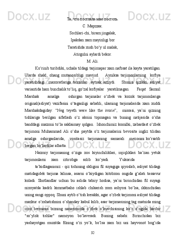 Та, что постлала мне постель.
С. Маршак.
Sochlari-chi, biram jingalak,
Ipakdan xam mayinligi bor
Taratishda xush bo‘y ul malak,
Atirgulni aylardi bekor.
M. Ali.
Ko‘rinib turibdiki, uchala tildagi tarjimapar xam nafosat ila kayta yaratilgan.
Ularda   shakl,   ohang   mutanosibligi   mavjud.       Ayniksa   tarjimonlarning     kofiya
yaratishdagi     maxoratlariga   taxsinlar     aytsak   arziydi.       Shunisi   qizikki,   asliyat
variantida ham bunchalik to‘liq, go‘zal kofiyalar   yaratilmagan.       Faqat   Samuil
Marshak       amalga       oshirgan   tarjimalar   o‘zbek   va   kozok   tarjimonlariga
original(asliyat)   vazifasini   o‘taganligi   sababli,   ularning   tarjimalarida   xam   xuddi
Marshakdagiday:   “Neg   teyeth   were   like   the   ivorie”,     misrasi,   ya’ni   qizning
tishlariga   berilgan   sifatlash   o‘z   aksini   topmagan   va   buning   natijasida   o‘sha
banddagi mazmui to‘la saklaimay qolgan.   Ishonchimiz komilki, zabardast o‘zbek
tarjimoni   Muhammad   Ali   o‘sha   paytda   o‘z   tarjimalarini   bevosita   ingliz   tilidan
amalga     oshirganlarida,       vositasiz     tarjimaning     samarali       mezonini ko‘rsatib
bergan bo‘lardilar albatta.
Nazmiy   tarjimaning   o‘ziga   xos   kiyinchiliklari,   injiqliklari   ba’zan   yetuk
tarjimonlarni     xam     iztirobga     solib     ko‘yadi.          Yukorida
ta’kidlaganimiz - qiz tishining okligini fil suyagiga qiyoslab, asliyat tilidagi
matidagidek   tarjima   kilinsa,   asarni   o‘kiydigan   kitobxon   ongida   g‘alati   tassavur
koladi.   Shotlandlar   uchun   bu   aslida   tabiiy   hodisa,   ya’ni   birinchidan   fil   suyagi
nixoyatda   kadrli   kimmatbaho   ishlab   chikarish   xom   ashyosi   bo‘lsa,   ikkinchidan
uning rangi oppoq. Shuni aytib o‘tish kerakki, agar o‘zbek tarjimoni asliyat tilidagi
mazkur o‘xshatishnini o‘shanday kabul kilib, asar tarjimasining tag matnida ming
izox   bermasin   bizning   nazarimizda   o‘zbek   o‘kuvchisining   ko‘z   o‘ngida   baribir
"so‘ylok   tishlar"   namoyon   bo‘laveradi.   Buning   sababi:   Birinchidan   biz
yashayotgan   muxitda   filning   o‘zi   yo‘k,   bo‘lsa   xam   biz   uni   hayvonot   bog‘ida
32 