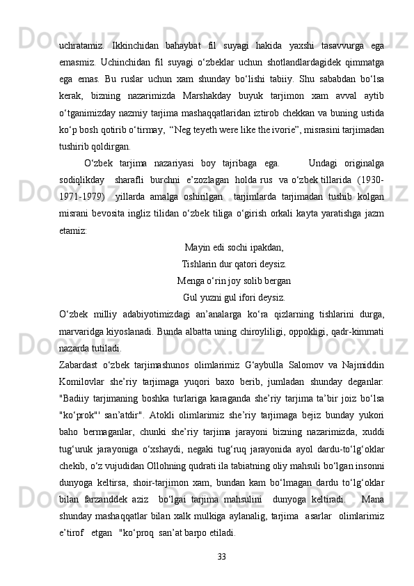 uchratamiz.   Ikkinchidan   bahaybat   fil   suyagi   hakida   yaxshi   tasavvurga   ega
emasmiz.   Uchinchidan   fil   suyagi   o‘zbeklar   uchun   shotlandlardagidek   qimmatga
ega   emas.   Bu   ruslar   uchun   xam   shunday   bo‘lishi   tabiiy.   Shu   sababdan   bo‘lsa
kerak,   bizning   nazarimizda   Marshakday   buyuk   tarjimon   xam   avval   aytib
o‘tganimizday nazmiy tarjima mashaqqatlaridan iztirob chekkan va buning ustida
ko‘p bosh qotirib o‘tirmay,  “Neg teyeth were like the ivorie”, misrasini tarjimadan
tushirib qoldirgan.
O‘zbek   tarjima   nazariyasi   boy   tajribaga   ega.         Undagi   originalga
sodiqlikday     sharafli   burchni   e’zozlagan   holda rus   va o‘zbek tillarida   (1930-
1971-1979)     yillarda   amalga   oshirilgan     tarjimlarda   tarjimadan   tushib   kolgan
misrani   bevosita   ingliz   tilidan   o‘zbek   tiliga   o‘girish   orkali   kayta   yaratishga   jazm
etamiz: 
Mayin edi sochi ipakdan,
Tishlarin dur qatori deysiz.
Menga o‘rin joy solib bergan
Gul yuzni gul ifori deysiz.
O‘zbek   milliy   adabiyotimizdagi   an’analarga   ko‘ra   qizlarning   tishlarini   durga,
marvaridga kiyoslanadi. Bunda albatta uning chiroyliligi, oppokligi, qadr-kimmati
nazarda tutiladi.
Zabardast   o‘zbek   tarjimashunos   olimlarimiz   G‘aybulla   Salomov   va   Najmiddin
Komilovlar   she’riy   tarjimaga   yuqori   baxo   berib,   jumladan   shunday   deganlar:
"Badiiy   tarjimaning   boshka   turlariga   karaganda   she’riy   tarjima   ta’bir   joiz   bo‘lsa
"ko‘prok"'   san’atdir".   Atokli   olimlarimiz   she’riy   tarjimaga   bejiz   bunday   yukori
baho   bermaganlar,   chunki   she’riy   tarjima   jarayoni   bizning   nazarimizda,   xuddi
tug‘uruk   jarayoniga   o‘xshaydi,   negaki   tug‘ruq   jarayonida   ayol   dardu-to‘lg‘oklar
chekib, o‘z vujudidan Ollohning qudrati ila tabiatning oliy mahsuli bo‘lgan insonni
dunyoga   keltirsa,   shoir-tarjimon   xam,   bundan   kam   bo‘lmagan   dardu   to‘lg‘oklar
bilan   farzanddek   aziz     bo‘lgai   tarjima   mahsulini     dunyoga   keltiradi.       Mana
shunday   mashaqqatlar   bilan   xalk   mulkiga   aylanalig,   tarjima     asarlar     olimlarimiz
e’tirof   etgan   "ko‘proq  san’at barpo etiladi.
33 