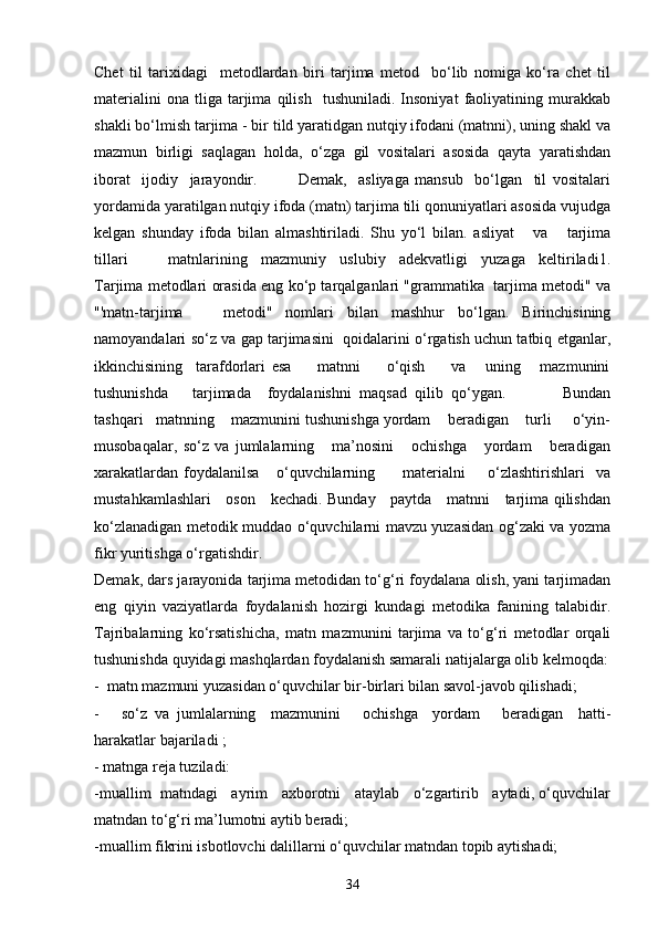 Chet   til   tarixidagi     metodlardan   biri   tarjima   metod     bo‘lib   nomiga   ko‘ra   chet   til
materialini   ona   tliga   tarjima   qilish     tushuniladi.   Insoniyat   faoliyatining   murakkab
shakli bo‘lmish tarjima - bir tild yaratidgan nutqiy ifodani (matnni), uning shakl va
mazmun   birligi   saqlagan   holda,   o‘zga   gil   vositalari   asosida   qayta   yaratishdan
iborat     ijodiy     jarayondir.               Demak,     asliyaga   mansub     bo‘lgan     til   vositalari
yordamida yaratilgan nutqiy ifoda (matn) tarjima tili qonuniyatlari asosida vujudga
kelgan   shunday   ifoda   bilan   almashtiriladi.   Shu   yo‘l   bilan.   asliyat       va       tarjima
tillari       matnlarining   mazmuniy   uslubiy   adekvatligi   yuzaga   keltiriladi1.
Tarjima metodlari orasida eng ko‘p tarqalganlari "grammatika  tarjima metodi" va
"'matn-tarjima       metodi"   nomlari   bilan   mashhur   bo‘lgan.   Birinchisining
namoyandalari so‘z va gap tarjimasini  qoidalarini o‘rgatish uchun tatbiq etganlar,
ikkinchisining     tarafdorlari   esa         matnni         o‘qish         va       uning       mazmunini
tushunishda       tarjimada     foydalanishni   maqsad   qilib   qo‘ygan.               Bundan
tashqari   matnning    mazmunini tushunishga yordam    beradigan    turli     o‘yin-
musobaqalar,   so‘z   va   jumlalarning       ma’nosini       ochishga       yordam       beradigan
xarakatlardan   foydalanilsa       o‘quvchilarning           materialni         o‘zlashtirishlari     va
mustahkamlashlari     oson     kechadi. Bunday     paytda     matnni     tarjima qilishdan
ko‘zlanadigan metodik muddao o‘quvchilarni mavzu yuzasidan og‘zaki va yozma
fikr yuritishga o‘rgatishdir.
Demak, dars jarayonida tarjima metodidan to‘g‘ri foydalana olish, yani tarjimadan
eng   qiyin   vaziyatlarda   foydalanish   hozirgi   kundagi   metodika   fanining   talabidir.
Tajribalarning   ko‘rsatishicha,   matn   mazmunini   tarjima   va   to‘g‘ri   metodlar   orqali
tushunishda quyidagi mashqlardan foydalanish samarali natijalarga olib kelmoqda:
-  matn mazmuni yuzasidan o‘quvchilar bir-birlari bilan savol-javob qilishadi;
-       so‘z   va   jumlalarning     mazmunini       ochishga     yordam       beradigan     hatti-
harakatlar bajariladi ;
- matnga reja tuziladi:
-muallim  matndagi   ayrim   axborotni   ataylab   o‘zgartirib   aytadi, o‘quvchilar
matndan to‘g‘ri ma’lumotni aytib beradi;
-muallim fikrini isbotlovchi dalillarni o‘quvchilar matndan topib aytishadi;
34 