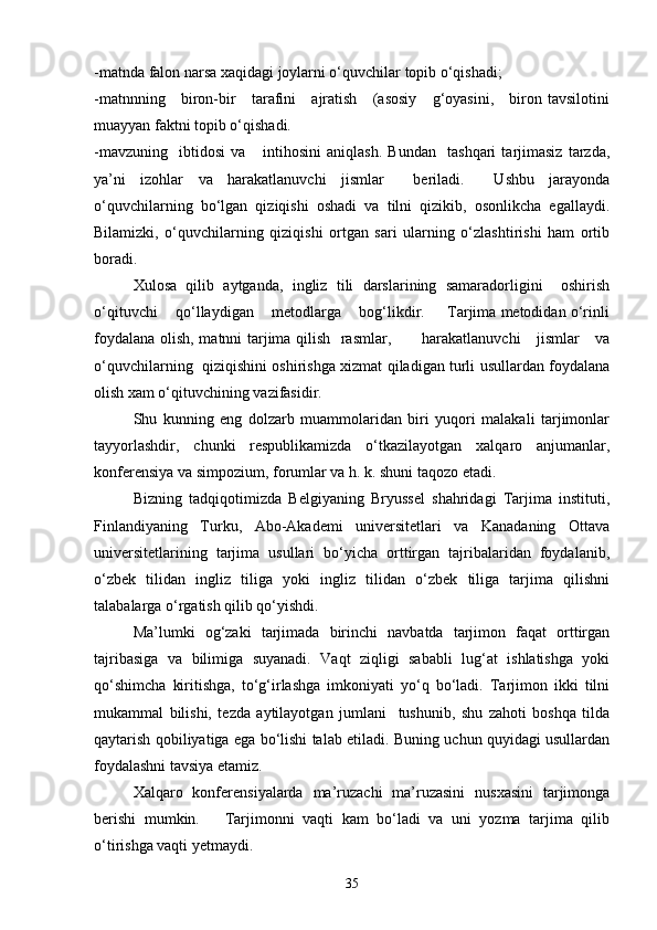 -matnda falon narsa xaqidagi joylarni o‘quvchilar topib o‘qishadi;
-matnnning     biron-bir     tarafini     ajratish     (asosiy     g‘oyasini,     biron tavsilotini
muayyan faktni topib o‘qishadi.
-mavzuning     ibtidosi   va       intihosini   aniqlash.   Bundan     tashqari   tarjimasiz   tarzda,
ya’ni   izohlar   va   harakatlanuvchi   jismlar     beriladi.     Ushbu   jarayonda
o‘quvchilarning   bo‘lgan   qiziqishi   oshadi   va   tilni   qizikib,   osonlikcha   egallaydi.
Bilamizki,   o‘quvchilarning   qiziqishi   ortgan   sari   ularning   o‘zlashtirishi   ham   ortib
boradi.
Xulosa   qilib   aytganda,   ingliz   tili   darslarining   samaradorligini     oshirish
o‘qituvchi    qo‘llaydigan    metodlarga    bog‘likdir.     Tarjima metodidan o‘rinli
foydalana olish, matnni tarjima qilish   rasmlar,           harakatlanuvchi      jismlar     va
o‘quvchilarning   qiziqishini oshirishga xizmat qiladigan turli usullardan foydalana
olish xam o‘qituvchining vazifasidir.
Shu   kunning   eng   dolzarb   muammolaridan   biri   yuqori   malakali   tarjimonlar
tayyorlashdir,   chunki   respublikamizda   o‘tkazilayotgan   xalqaro   anjumanlar,
konferensiya va simpozium, forumlar va h. k. shuni taqozo etadi.
Bizning   tadqiqotimizda   Belgiyaning   Bryussel   shahridagi   Tarjima   instituti,
Finlandiyaning   Turku,   Abo-Akademi   universitetlari   va   Kanadaning   Ottava
universitetlarining   tarjima   usullari   bo‘yicha   orttirgan   tajribalaridan   foydalanib,
o‘zbek   tilidan   ingliz   tiliga   yoki   ingliz   tilidan   o‘zbek   tiliga   tarjima   qilishni
talabalarga o‘rgatish qilib qo‘yishdi.
Ma’lumki   og‘zaki   tarjimada   birinchi   navbatda   tarjimon   faqat   orttirgan
tajribasiga   va   bilimiga   suyanadi.   Vaqt   ziqligi   sababli   lug‘at   ishlatishga   yoki
qo‘shimcha   kiritishga,   to‘g‘irlashga   imkoniyati   yo‘q   bo‘ladi.   Tarjimon   ikki   tilni
mukammal   bilishi,   tezda   aytilayotgan   jumlani     tushunib,   shu   zahoti   boshqa   tilda
qaytarish qobiliyatiga ega bo‘lishi talab etiladi. Buning uchun quyidagi usullardan
foydalashni tavsiya etamiz.
Xalqaro   konferensiyalarda   ma’ruzachi   ma’ruzasini   nusxasini   tarjimonga
berishi   mumkin.       Tarjimonni   vaqti   kam   bo‘ladi   va   uni   yozma   tarjima   qilib
o‘tirishga vaqti yetmaydi.   
35 