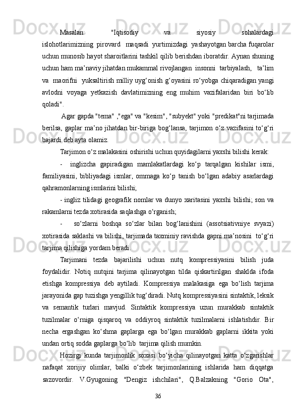 Masalan:               "Iqtisodiy               va               siyosiy               sohalardagi
islohotlarimizning  pirovard   maqsadi  yurtimizdagi  yashayotgan barcha fuqarolar
uchun munosib hayot sharoitlarini tashkil qilib berishdan iboratdir. Aynan shuning
uchun ham ma’naviy jihatdan mukammal rivojlangan  insonni  tarbiyalash,   ta’lim
va   maorifni   yuksaltirish milliy uyg‘onish g‘oyasini ro‘yobga chiqaradigan yangi
avlodni   voyaga   yetkazish   davlatimizning   eng   muhim   vazifalaridan   biri   bo‘lib
qoladi".
 Agar gapda "tema" ,"ega" va "kesim", "subyekt" yoki "predikat"ni tarjimada
berilsa,   gaplar   ma’no jihatdan  bir-biriga  bog‘lansa,   tarjimon  o‘z  vazifasini   to‘g‘ri
bajardi deb ayta olamiz.
Tarjimon o‘z malakasini oshirishi uchun quyidagilarni yaxshi bilishi kerak:
-     inglizcha   gapiradigan   mamlakatlardagi   ko‘p   tarqalgan   kishilar   ismi,
familiyasini,   bibliyadagi   ismlar,   ommaga   ko‘p   tanish   bo‘lgan   adabiy   asarlardagi
qahramonlarning ismlarini bilishi;
- ingliz tilidagi  geografik nomlar  va dunyo xaritasini  yaxshi  bilishi;  son va
rakamlarni tezda xotirasida saqlashga o‘rganish;
-       so‘zlarni   boshqa   so‘zlar   bilan   bog‘lanishini   (assotsiativniye   svyazi)
xotirasida saklashi va bilishi, tarjimada taxminiy ravishda gapni ma’nosini  to‘g‘ri
tarjima qilishiga yordam beradi. 
Tarjimani   tezda   bajarilishi   uchun   nutq   kompressiyasini   bilish   juda
foydalidir.   Notiq   nutqini   tarjima   qilinayotgan   tilda   qiskartirilgan   shaklda   ifoda
etishga   kompressiya   deb   aytiladi.   Kompressiya   malakasiga   ega   bo‘lish   tarjima
jarayonida gap tuzishga yengillik tug‘diradi. Nutq kompressiyasini sintaktik, leksik
va   semantik   turlari   mavjud.   Sintaktik   kompressiya   uzun   murakkab   sintaktik
tuzilmalar   o‘rniga   qisqaroq   va   oddiyroq   sintaktik   tuzilmalarni   ishlatishdir.   Bir
necha   ergashgan   ko‘shma   gaplarga   ega   bo‘lgan   murakkab   gaplarni   ikkita   yoki
undan ortiq sodda gaplarga bo‘lib  tarjima qilish mumkin. 
Hozirgi   kunda   tarjimonlik   soxasi   bo‘yicha   qilinayotgan   katta   o‘zgarishlar
nafaqat   xorijiy   olimlar,   balki   o‘zbek   tarjimonlarining   ishlarida   ham   diqqatga
sazovordir.   V.Gyugoning   "Dengiz   ishchilari",   Q.Balzakning   "Gorio   Ota",
36 