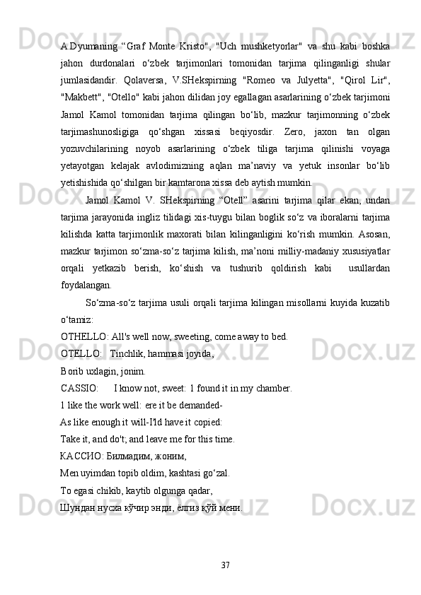 A.Dyumaning   “Graf   Monte   Kristo",   "Uch   mushketyorlar"   va   shu   kabi   boshka
jahon   durdonalari   o‘zbek   tarjimonlari   tomonidan   tarjima   qilinganligi   shular
jumlasidandir.   Qolaversa,   V.SHekspirning   "Romeo   va   Julyetta",   "Qirol   Lir",
"Makbett", "Otello" kabi jahon dilidan joy egallagan asarlarining o‘zbek tarjimoni
Jamol   Kamol   tomonidan   tarjima   qilingan   bo‘lib,   mazkur   tarjimonning   o‘zbek
tarjimashunosligiga   qo‘shgan   xissasi   beqiyosdir.   Zero,   jaxon   tan   olgan
yozuvchilarining   noyob   asarlarining   o‘zbek   tiliga   tarjima   qilinishi   voyaga
yetayotgan   kelajak   avlodimizning   aqlan   ma’naviy   va   yetuk   insonlar   bo‘lib
yetishishida qo‘shilgan bir kamtarona xissa deb aytish mumkin.
Jamol   Kamol   V.   SHekspirning   “Otell”   asarini   tarjima   qilar   ekan,   undan
tarjima jarayonida ingliz tilidagi  xis-tuygu bilan boglik so‘z va iboralarni tarjima
kilishda   katta   tarjimonlik   maxorati   bilan   kilinganligini   ko‘rish   mumkin.   Asosan,
mazkur tarjimon so‘zma-so‘z tarjima kilish, ma’noni milliy-madaniy xususiyatlar
orqali   yetkazib   berish,   ko‘shish   va   tushurib   qoldirish   kabi     usullardan
foydalangan.
So‘zma-so‘z tarjima usuli  orqali  tarjima kilingan misollarni  kuyida kuzatib
o‘tamiz:
OTHELLO: All's well now, sweeting, come away to bed.
OTELLO:   Tinchlik, hammasi joyida,
Borib uxlagin, jonim.
CASSIO:      I know not, sweet: 1 found it in my chamber.
1 like the work well: ere it be demanded-
As  like enough it will-I'ld have it copied: 
Take it, and do't; and leave me for this time. 
КАССИО :  Билмадим ,  жон и м , 
Men uyimdan topib oldim, kashtasi go‘zal. 
To egasi chikib, kaytib olgunga qadar, 
Шундан   нусха   кўчир  энди ,  ёлгиз   қўй  мени . 
37 