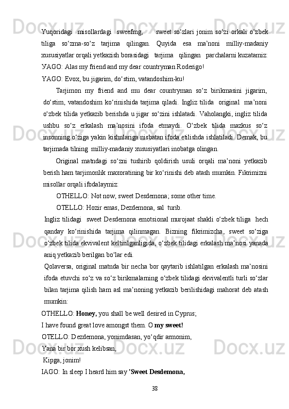 Yuqoridagi     misollardagi     sweefmg,           sweet   so‘zlari   jonim   so‘zi   orkali   o‘zbek
tiliga   so‘zma-so‘z   tarjima   qilingan.   Quyida   esa   ma’noni   milliy-madaniy
xususiyatlar orqali yetkazish borasidagi   tarjima   qilingan   parchalarni kuzatamiz:
У AGO:   Alas my friend and my dear   countryman Roderigo!
YAGO: Evox, bu jigarim, do‘stim, vatandoshim-ku!
Tarjimon   my   friend   and   mu   dear   countryman   so‘z   birikmasini   jigarim,
do‘stim,   vatandoshim  ko‘rinishida   tarjima  qiladi.  Ingliz  tilida    original    ma’noni
o‘zbek  tilida  yetkazib berishda u jigar  so‘zini  ishlatadi. Vaholangki,  ingliz  tilida
ushbu   so‘z   erkalash   ma’nosini   ifoda   etmaydi.   O‘zbek   tilida   mazkus   so‘z
insonning o‘ziga yakin kishnlariga nisbatan ifoda etilishda ishlatiladi. Demak, bu
tarjimada tilning  milliy-madaniy xususiyatlari inobatga olingan.
Original   matndagi   so‘zni   tushirib   qoldirish   usuli   orqali   ma’noni   yetkazib
berish ham tarjimonlik maxoratining bir ko‘rinishi deb atash mumkin. Fikrimizni
misollar orqali ifodalaymiz:
OTHELLO :  Not   now ,  sweet   Desdemona ;  some   other   time .
OTELLO: Hozir emas, Dezdemona, sal  turib.
Ingliz tilidagi    sweet  Desdemona  emotsional  murojaat  shakli  o‘zbek  tiliga   hech
qanday   ko‘rinishida   tarjima   qilinmagan.   Bizning   fikrimizcha,   sweet   so‘ziga
o‘zbek tilida ekvivalent keltirilganligida, o‘zbek tilidagi erkalash ma’nosi yanada
aniq yetkazib berilgan bo‘lar edi.
Qolaversa, original matnda bir necha bor qaytarib ishlatilgan erkalash ma’nosini
ifoda etuvchi so‘z va so‘z birikmalarning o‘zbek tilidagi ekvivalentli turli so‘zlar
bilan  tarjima  qilish   ham   asl   ma’noning   yetkazib   berilishidagi   mahorat   deb   atash
mumkin:
OTHELLO:  Honey,  you shall be well desired in Cyprus;
I have found great love amongst them.  О  my   sweet !
OTELLO: Dezdemona, yonimdasan, yo‘qdir armonim,
Yana bir bor xush kelibsan, 
  Kipga , jonim!
IAGO:   In sleep I heard him say  'Sweet   D е sdemona,
38 