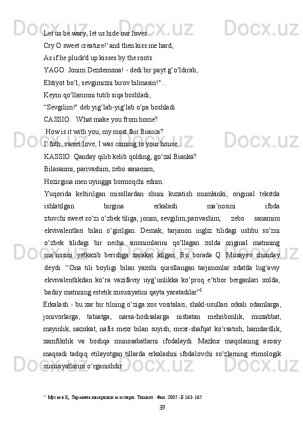 Let  us  be wary, let  us  hide our loves...
Cry  О  sweet creature!' and then kiss me hard,
As if  he pluck 'd  up  kisses by the roots.
YAGO: Jonim Dezdemona! - dedi bir payt g‘o‘ldirab,
Ehtiyot bo‘l, sevgimizni birov bilmasin!"... 
Keyin qo‘llarimni tutib siqa boshladi, 
“Sevgilim!" deb yig‘lab-yig‘lab o‘pa boshladi . 
CA S SIO:    What make you from  home?
  How is it with you, my most fair Bianca? 
I '  futh,  sweet  love,  I  was coming to your house.
KASSIO: Qanday qilib kelib qolding, go‘zal Bianka?
Bilasanmi, parivashim, zebo sanamim,
Hozirgina men uyingga bormoqchi ednm.
Yuqorida   keltirilgan   misollardan   shuni   kuzatish   mumkinki,   original   tekstda
ishlatilgan   birgina   erkalash   ma’nosini   ifoda
ztuvchi sweet so‘zi o‘zbek tiliga; jonim, sevgilim, parivashim,   zebo   sanamim
ekvivalentlari   bilan   o‘girilgan.   Demak,   tarjimon   ingliz   tilidagi   ushbu   so‘zni
o‘zbek   tilidagi   bir   necha   sinonimlarini   qo‘llagan   xolda   original   matnning
ma’nosini   yetkazib   berishga   xarakat   kilgan.   Bu   borada   Q.   Musayev   shunday
deydi:   “Ona   tili   boyligi   bilan   yaxshi   qurollangan   tarjimonlar   odatda   lug‘aviy
ekvivalentlikdan   ko‘ra   vazifaviy   uyg‘unlikka   ko‘proq   e’tibor   berganlari   xolda,
badiiy matnning estetik xususiyatini qayta yaratadilar ” 1
. 
Erkalash - bu xar bir tilning o‘ziga xos vositalari, shakl-usullari orkali odamlarga,
jonivorlarga,   tabiatga,   narsa-hodisalarga   nisbatan   mehribonlik,   muxabbat,
mayinlik,   nazokat,   nafis   mexr   bilan   suyish,   mexr-shafqat   ko‘rsatish,   hamdardlik,
xamfikrlik   va   boshqa   munosabatlarni   ifodalaydi.   Mazkur   maqolaning   asosiy
maqsadi   tadqiq   etilayotgan   tillarda   erkalashni   ifodalovchi   so‘zlarning   etimologik
xususiyatlarini o‘rganishdir.
1 1
  Мусаев Қ. Таржима назарияси асослари. Тошкет. Фан. 2005.-Б 163-165
39 