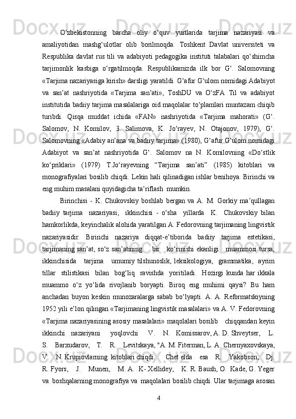 O‘zbekistonning   barcha   oliy   o‘quv   yurtlarida   tarjima   nazariyasi   va
amaliyotidan   mashg‘ulotlar   olib   borilmoqda.   Toshkent   Davlat   universiteti   va
Respublika   davlat   rus   tili   va   adabiyoti   pedagogika   instituti   talabalari   qo‘shimcha
tarjimonlik   kasbiga   o‘rgatilmoqda.   Respublikamizda   ilk   bor   G‘.   Salomovning
«Tarjima nazariyasiga kirish» darsligi yaratildi. G‘afur G‘ulom nomidagi Adabiyot
va   san’at   nashriyotida   «Tarjima   san’ati»,   ToshDU   va   O‘zFA   Til   va   adabiyot
institutida badiiy tarjima masalalariga oid maqolalar to‘plamlari muntazam chiqib
turibdi.   Qisqa   muddat   ichida   «FAN»   nashriyotida   «Tarjima   mahorati»   (G‘.
Salomov,   N.   Komilov,   3.   Salimova,   K.   Jo‘rayev,   N.   Otajonov,   1979),   G‘.
Salomovning «Adabiy an’ana va badiiy tarjima» (1980), G‘afur G‘ulom nomidagi
Adabiyot   va   san’at   nashriyotida   G‘.   Salomov   na   N.   Komilovning   «Do‘stlik
ko‘priklari»   (1979)   T.Jo‘rayevning   “Tarjima   san’ati”   (1985)   kitoblari   va
monografiyalari bosilib chiqdi. Lekin hali qilinadigan ishlar benihoya. Birinchi va
eng muhim masalani quyidagicha ta’riflash  mumkin.
Birinchisi   -   K.   Chukovskiy   boshlab   bergan   va   A.   M.   Gorkiy   ma’qullagan
badiiy   tarjima     nazariyasi,     ikkinchisi   -   o‘sha     yillarda     K.     Chukovskiy   bilan
hamkorlikda, keyinchalik alohida yaratilgan A. Fedorovning tarjimaning lingvistik
nazariyasidir.   Birinchi   nazariya   diqqat-e’tiborida   badiiy   tarjima   estetikasi,
tarjimaning san’at, so‘z san’atining       bir     ko‘rinishi ekanligi      muammosi  tursa,
ikkinchisida       tarjima       umumiy   tilshunoslik,   leksikologiya,     grammatika,     ayrim
tillar     stilistikasi     bilan     bog‘liq     ravishda     yoritiladi.     Hozirgi   kunda   har   ikkala
muammo   o‘z   yo‘lida   rivojlanib   boryapti.   Biroq   eng   muhimi   qaysi?   Bu   ham
anchadan   buyon   keskin   munozaralarga   sabab   bo‘lyapti.   A.   A.   Reformatskiyning
1952 yili e’lon qilingan «Tarjimaning lingvistik masalalari» va A. V. Fedorovning
«Tarjima nazariyasining asosiy masalalari» maqolalari bosilib     chiqqandan keyin
ikkinchi   nazariyani     yoqlovchi     V.    N.   Komissarov, A. D. Shveytser,    L.
S.    Barxudarov,    T.    R.    Levitskaya, "A. M. Fiterman, L. A. Chernyaxovskaya,
V.    N. Krupiovlarning  kitoblari chiqdi.  Chet elda    esa    R.    Yakobson,    Dj.
R. Fyors,    J.    Munen,    M. A.  K- Xellidey,    K. R. Baush, O.  Kade, G. Yeger
va  boshqalarning monografiya va  maqolalari bosilib chiqdi. Ular tarjimaga asosan
4 