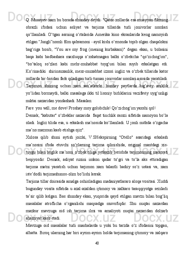 Q. Musayev xam bu borada shunday deydi: "Qator xollarda esa muayyan fikrning
obrazli   ifodasi   uchun   asliyat   va   tarjima   tillarida   turli   jonivorlar   nomlari
qo‘llaniladi.   O‘tgan   asrning   o‘rtalarida   Amerika   kino   ekranlarida   keng   namoyish
etilgan “Jungli”nomli film qahramoni - ayol kishi o‘rmonda topib olgan chaqalokni
bag‘riga   bosib,   "You   are   my   frog   (mening   kurbakam)"   degan   ekan,   u   bolasini
baqa   kabi   badbashara   maxluqqa   o‘xshatmagan   balki   o‘zbekcha   "qo‘zichog‘im",
"bo‘taloq   so‘zlari   kabi   mehr-muhabbat   tuyg‘usi   bilan   suyib   erkalatgan   edi.
Ko‘rinadiki   shirinsuxanlik, mexr-muxabbat izxori ingliz va o‘zbek tillarida kator
xollarda bir-biridan fark qiladigan turli-tuman jonivorlar nomlari asosida yaratiladi.
Tarjimon   shuning   uchun   xam   san’atkorki,   bunday   paytlarda   lug‘aviy   aniklik
yo‘lidan bormaydi, balki masalaga ikki til lisoniy birliklarini vazifaviy uyg‘unligi
nuktai nazaridan yondashadi. Masalan:
Fare  you will, me dove! Proshay moy golubchik! Qo‘zichog‘im yaxshi qol!
Demak, "kabutar" o‘zbeklar nazarida   faqat tinchlik ramzi sifatida namoyon bo‘la
oladi. Ingliz tilida esa, u erkalash ma’nosida ko‘llaniladi. U jonli nutkda o‘zgacha
ma’no mazmun kasb etishga ojiz".
Xulosa   qilib   shuni   aytish   joizki,   V.SHekspirning   "Otello"   asaridagi   erkalash
ma’nosini   ifoda   etuvchi   so‘zlarning   tarjima   qilinishida,   original   mantdagi   xis-
tuygu bilan boglik ma’noni o‘zbek tiliga yetkazib berishda tarjimonning maxorati
beqiyosdir.   Demak,   asliyat   ruxini   imkon   qadar   to‘gri   va   to‘la   aks   ettiradigan
tarjima   matni   yaratish   uchun   tarjimon   xam   talantli   badiiy   so‘z   ustasi   va,   xam
iste’dodli tarjimashunos-olim bo‘lishi kerak.
Tarjima tillar doirasida amalga oshiriladigan madaniyatlararo aloqa vositasi. Xuddi
bugunday   vosita   sifatida   u   azal-azaldan   ijtimoiy   va   xalkaro   taraqqiyotga   sezilarli
ta’sir  qilib kelgan. Bas  shunday ekan,  yuqorida qayd etilgan mavzu  bilan bog‘liq
masalalar   atroflicha   o‘rganilishi   maqsadga   muvofiqdir.   Shu   nuqtai   nazardan
mazkur   mavzuga   oid   ish   tarjima   ilmi   va   amaliyoti   nuqtai   nazaridan   dolzarb
ahamiyat kasb etadi.
Mavzuga   oid   masalalar   turli   manbalarda   u   yoki   bu   tarzda   o‘z   ifodasini   topgan,
albatta. Biroq ularning har biri ayrim-ayrim holda tarjimaning ijtimoiy va xalqaro
40 