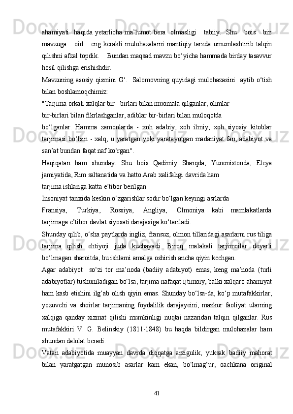 ahamiyati     haqida   yetarlicha   ma’lumot   bera     olmasligi       tabiiy.    Shu      bois       biz
mavzuga       oid       eng   kerakli   mulohazalarni   mantiqiy   tarzda   umumlashtirib   talqin
qilishni afzal topdik.    Bundan maqsad mavzu bo‘yicha hammada birday tasavvur
hosil qilishga erishishdir.
Mavzuning   asosiy   qismini   G‘.    Salomovning  quyidagi   mulohazasini     aytib   o‘tish
bilan boshlamoqchimiz:
"Tarjima orkali xalqlar bir - birlari bilan muomala qilganlar, olimlar
bir-birlari bilan fikrlashganlar, adiblar bir-birlari bilan muloqotda
bo‘lganlar.   Hamma   zamonlarda   -   xoh   adabiy,   xoh   ilmiy,   xoh   siyosiy   kitoblar
tarjimasi  bo‘lsin  - xalq, u yaratgan yoki  yaratayotgan madaniyat  fan, adabiyot  va
san’at bundan faqat naf ko‘rgan".
Haqiqatan   ham   shunday.   Shu   bois   Qadimiy   Sharqda,   Yunonistonda,   Eleya
jamiyatida, Rim saltanatida va hatto Arab xalifaligi davrida ham
tarjima ishlariga katta e’tibor berilgan.
Insoniyat tarixida keskin o‘zgarishlar sodir bo‘lgan keyingi asrlarda
Fransiya,        Turkiya,       Rossiya,        Angliya,       Olmoniya     kabi      mamlakatlarda
tarjimaga e’tibor davlat siyosati darajasiga ko‘tariladi.
Shunday qilib, o‘sha paytlarda ingliz, fransuz, olmon tillaridagi asarlarni rus tiliga
tarjima   qilish   ehtiyoji   juda   kuchayadi.   Biroq   malakali   tarjimoilar   deyarli
bo‘lmagan sharoitda, bu ishlarni amalga oshirish ancha qiyin kechgan. 
Agar   adabiyot     so‘zi   tor   ma’noda   (badiiy   adabiyot)   emas,   keng   ma’noda   (turli
adabiyotlar) tushuniladigan bo‘lsa, tarjima nafaqat ijtimoiy, balki xalqaro ahamiyat
ham kasb etishini ilg‘ab olish qiyin emas. Shunday bo‘lsa-da, ko‘p mutafakkirlar,
yozuvchi   va   shoirlar   tarjimaning   foydalilik   darajayeini,   mazkur   faoliyat   ularning
xalqiga   qanday   xizmat   qilishi   mumkinligi   nuqtai   nazaridan   talqin   qilganlar.   Rus
mutafakkiri   V.   G.   Belinskiy   (1811-1848)   bu   haqda   bildirgan   mulohazalar   ham
shundan dalolat beradi:
Vatan   adabiyotida   muayyan   davrda   diqqatga   arzigulik,   yuksak   badiiy   mahorat
bilan   yaratgatgan   munosib   asarlar   kam   ekan,   bo‘lmag‘ur,   oachkana   original
41 