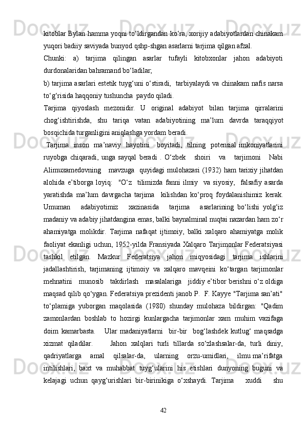 kitoblar Bylan hamma yoqni to‘ldirgandan ko‘ra, xorijiy adabiyotlardan chinakam
yuqori badiiy saviyada bunyod qshp-shgan asarlarni tarjima qilgan afzal. 
Chunki:   a)   tarjima   qilingan   asarlar   tufayli   kitobxonlar   jahon   adabiyoti
durdonalaridan bahramand bo‘ladilar; 
b) tarjima asarlari estetik tuyg‘uni o‘stiradi,   tarbiyalaydi va chinakam nafis narsa
to‘g‘risida haqqoniy tushuncha  paydo qiladi.
Tarjima   qiyoslash   mezonidir.   U   original   adabiyot   bilan   tarjima   qirralarini
chog‘ishtirishda,   shu   tariqa   vatan   adabiyotining   ma’lum   davrda   taraqqiyot
bosqichida turganligini aniqlashga yordam beradi.
  Tarjima   inson   ma’naviy   hayotini     boyitadi,   tilning   potensial imkoniyatlarini
ruyobga   chiqaradi,   unga   sayqal   beradi   .   O‘zbek       shoiri       va       tarjimoni       Nabi
Alimuxamedovning     mavzuga   quyidagi  mulohazasi  (1932)  ham  tarixiy jihatdan
alohida   e’tiborga   loyiq:     "O‘z     tilimizda   fanni   ilmiy     va   siyosiy,     falsafiy   asarda
yaratishda   ma’lum   davrgacha   tarjima     kilishdan   ko‘proq   foydalanishimiz   kerak.
Umuman       adabiyotimiz       xazinasida       tarjima       asarlarining   bo‘lishi   yolg‘iz
madaniy va adabiy jihatdangina emas, balki baynalminal nuqtai nazardan ham zo‘r
ahamiyatga   molikdir.   Tarjima   nafaqat   ijtimoiy,   balki   xalqaro   ahamiyatga   molik
faoliyat  ekanligi  uchun, 1952-yilda Fransiyada Xalqaro Tarjimonlar  Federatsiyasi
tashkil   etilgan.   Mazkur   Federatsiya   jahon   miqyosidagi   tarjima   ishlarini
jadallashtirish,   tarjimaning   ijtimoiy   va   xalqaro   mavqeini   ko‘targan   tarjimonlar
mehnatini     munosib     takdirlash     masalalariga     jiddiy e’tibor berishni o‘z oldiga
maqsad qilib qo‘ygan. Federatsiya prezidenti janob P.  F. Kayye "Tarjima san’ati"
to‘plamiga   yuborgan   maqolasida   (1980)   shunday   mulohaza   bildirgan:   "Qadim
zamonlardan   boshlab   to   hozirgi   kunlargacha   tarjimonlar   xam   muhim   vazifaga
doim   kamarbasta.       Ular   madaniyatlarni     bir-bir     bog‘lashdek   kutlug‘   maqsadga
xizmat   qiladilar.         Jahon   xalqlari   turli   tillarda   so‘zlashsalar-da,   turli   diniy,
qadriyatlarga       amal       qilsalar-da,       ularning       orzu-umidlari,       ilmu ma’rifatga
intilishlari,   baxt   va   muhabbat   tuyg‘ularini   his   etishlari   dunyoning   buguni   va
kelajagi   uchun   qayg‘urishlari   bir-birinikiga   o‘xshaydi.   Tarjima       xuddi       shu
42 