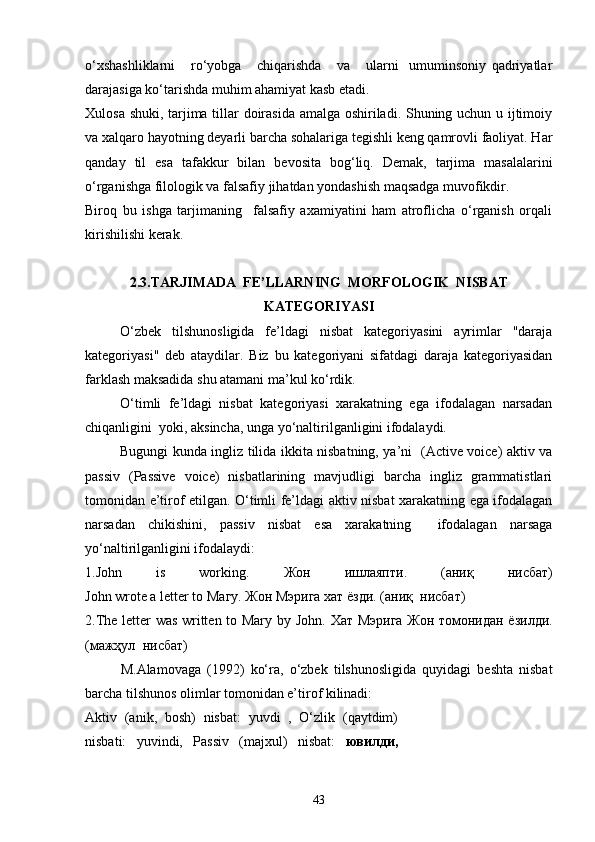 o‘xshashliklarni       ro‘yobga       chiqarishda       va       ularni     umuminsoniy   qadriyatlar
darajasiga ko‘tarishda muhim ahamiyat kasb etadi. 
Xulosa shuki, tarjima tillar doirasida amalga oshiriladi. Shuning uchun u ijtimoiy
va xalqaro hayotning deyarli barcha sohalariga tegishli keng qamrovli faoliyat. Har
qanday   til   esa   tafakkur   bilan   bevosita   bog‘liq.   Demak,   tarjima   masalalarini
o‘rganishga filologik va falsafiy jihatdan yondashish maqsadga muvofikdir.
Biroq   bu   ishga   tarjimaning     falsafiy   axamiyatini   ham   atroflicha   o‘rganish   orqali
kirishilishi kerak.
2.3.TARJIMADA  FE’LLARNING  MORFOLOGIK  NISBAT
KATEGORIYASI
O‘zbek   tilshunosligida   fe’ldagi   nisbat   kategoriyasini   ayrimlar   "daraja
kategoriyasi"   deb   ataydilar.   Biz   bu   kategoriyani   sifatdagi   daraja   kategoriyasidan
farklash maksadida shu atamani ma’kul ko‘rdik.
O‘timli   fe’ldagi   nisbat   kategoriyasi   xarakatning   ega   ifodalagan   narsadan
chiqanligini  yoki, aksincha, unga yo‘naltirilganligini ifodalaydi.  
Bugungi kunda ingliz tilida ikkita nisbatning, ya’ni   (Active voice) aktiv va
passiv   (Passive   voice)   nisbatlarining   mavjudligi   barcha   ingliz   grammatistlari
tomonidan e’tirof etilgan. O‘timli fe’ldagi aktiv nisbat xarakatning ega ifodalagan
narsadan   chikishini,   passiv   nisbat   esa   xarakatning     ifodalagan   narsaga
yo‘naltirilganligini ifodalaydi:
1. John   is   working.   Жон   ишлаяпти .   ( аниқ   нисбат )
John wrote a letter to  Магу .  Жон   Мэрига   хат   ё зди .   ( а ниқ   нисбат )    
2. The letter was written to Mary by John.   Хат   Мэрига Жон томонидан ёзилди.
( мажҳул   нисбат)
M.Alamovaga   (1992)   ko‘ra,   o‘zbek   tilshunosligida   quyidagi   beshta   nisbat
barcha tilshunos olimlar tomonidan e’tirof kilinadi:
Aktiv   (anik,   bosh)   nisbat:   yuvdi   ,   O‘zlik   (qaytdim)
nisbati:   yuvindi,   Passiv   (majxul)   nisbat:   ювилди,
43 