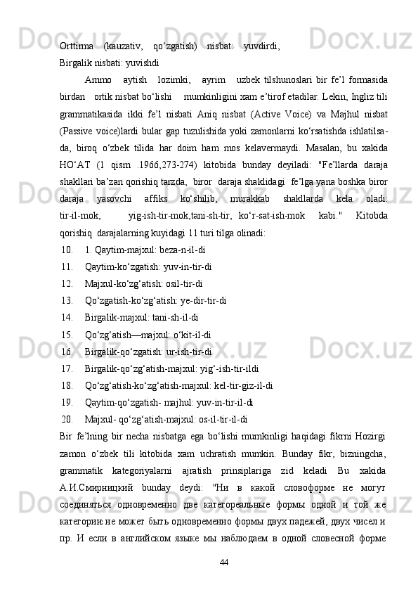 Orttirma   (kauzativ,   qo‘zgatish)   nisbat:   yuvdirdi,
Birgalik nisbati: yuvishdi 
Ammo       aytish       lozimki,       ayrim       uzbek   tilshunoslari   bir   fe’l   formasida
birdan    ortik nisbat bo‘lishi      mumkinligini xam e’tirof etadilar. Lekin, Ingliz tili
grammatikasida   ikki   fe’l   nisbati   Aniq   nisbat   (Active   Voice)   va   Majhul   nisbat
(Passive  voice)lardi  bular  gap tuzulishida yoki  zamonlarni  ko‘rsatishda  ishlatilsa-
da,   biroq   o‘zbek   tilida   har   doim   ham   mos   kelavermaydi.   Masalan,   bu   xakida
HO‘AT   (1   qism   .1966,273-274)   kitobida   bunday   deyiladi:   "Fe’llarda   daraja
shakllari ba’zan qorishiq tarzda,  biror  daraja shaklidagi  fe’lga yana boshka biror
daraja   yasovchi   affiks   ko‘shilib,   murakkab   shakllarda   kela   oladi:
tir-il-mok,         yig-ish-tir-mok,tani-sh-tir,   ko‘r-sat-ish-mok     kabi."     Kitobda
qorishiq  darajalarning kuyidagi 11 turi tilga olinadi:
10. 1. Qaytim-majxul: beza-n-il-di
11. Qaytim-ko‘zgatish: yuv-in-tir-di
12. Majxul-ko‘zg‘atish: osil-tir-di
13. Qo‘zgatish-ko‘zg‘atish: ye-dir-tir-di
14. Birgalik-majxul: tani-sh-il-di
15. Qo‘zg‘atish—majxul: o‘kit-il-di
16. Birgalik-qo‘zgatish: ur-ish-tir-di 
17. Birgalik-qo‘zg‘atish-majxul: yig‘-ish-tir-ildi 
18. Qo‘zg‘atish-ko‘zg‘atish-majxul: kel-tir-giz-il-di
19. Qaytim-qo‘zgatish- majhul: yuv-in-tir-il-di
20. Majxul- qo‘zg‘atish-majxul: os-il-tir-il-di
Bir   fe’lning   bir   necha   nisbatga   ega   bo‘lishi   mumkinligi   haqidagi   fikrni   Hozirgi
zamon   o‘zbek   tili   kitobida   xam   uchratish   mumkin.   Bunday   fikr,   bizningcha,
grammatik   kategoriyalarni   ajratish   prinsiplariga   zid   keladi   Bu   xakida
А.И.Смирницкий   bunday   deydi:   "Ни   в   какой   словоформе   не   могут
соединяться   одновременно   две   категореальные   формы   одной   и   той   же
категории:   не может быть одновременно формы двух падежей, двух чисел и
пр.   И   если   в   английском   языке   мы   наблюдаем   в   одной   словесной   форме
44 