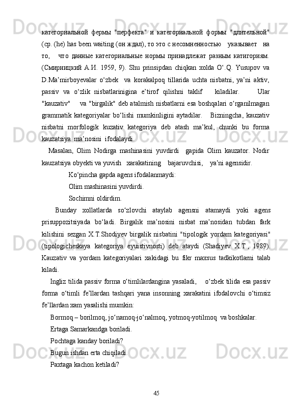 категориальной   фермы   "перфекта"   и   категориальной   формы   "длительной"
(ср. ( he )  has   been   waiting  (он ждал), то это с   несомненностью   указывает   на
то,       что   данные   категориальные   нормы   принадлежат   разным   катигориям.
(Смирницкий   А.И.   1959,   9).   Shu   prinsipdan   chiqkan   xolda   O‘.Q.   Yusupov   va
D.Ma’mirboyevalar   o‘zbek     va   korakalpoq   tillarida   uchta   nisbatni,   ya’ni   aktiv,
passiv   va   o‘zlik   nisbatlarinigina   e’tirof   qilishni   taklif       kiladilar.         Ular
"kauzativ"       va "birgalik" deb atalmish nisbatlarni esa boshqalari o‘rganilmagan
grammatik   kategoriyalar   bo‘lishi   mumkinligini   aytadilar.       Bizningcha,   kauzativ
nisbatni   morfologik   kuzativ   kategoriya   deb   atash   ma’kul,   chunki   bu   forma
kauzatsiya  ma’nosini  ifodalaydi. 
    Masalan,   Olim   Nodirga   mashinasini   yuvdirdi     gapida   Olim   kauzator.   Nodir
kauzatsiya obyekti va yuvish   xarakatining    bajaruvchisi,    ya’ni agensidir.
Ko‘pincha gapda agens ifodalanmaydi: 
Olim mashinasini yuvdirdi. 
Sochimni oldirdim. 
Bunday   xollatlarda   so‘zlovchi   ataylab   agensni   atamaydi   yoki   agens
prisuppozitsiyada   bo‘ladi.   Birgalik   ma’nosini   nisbat   ma’nosidan   tubdan   fark
kilishini   sezgan   X.T.Shodiyev   birgalik   nisbatini   "tipologik   yordam   kategoriyasi"
(tipologicheskaya   kategoriya   eyuistivnosti)   deb   ataydi   (Shadiyev   X.T.,   1989).
Kauzativ   va   yordam   kategoriyalari   xakidagi   bu   fikr   maxsus   tadkikotlarni   talab
kiladi.
Ingliz tilida passiv forma o‘timlilardangina yasaladi,       o‘zbek tilida esa passiv
forma   o‘timli   fe’llardan   tashqari   yana   insonning   xarakatini   ifodalovchi   o‘timsiz
fe’llardan xam yasalishi mumkin:
Bormoq – borilmoq, jo‘namoq-jo‘nalmoq, yotmoq-yotilmoq  va boshkalar. 
Ertaga Samarkandga boriladi.
Pochtaga kanday boriladi?
Bugun ishdan erta chiqiladi.
Paxtaga kachon ketiladi?
45 