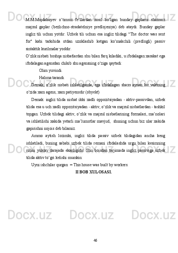 M.M.Mujdaboyev   o‘timsiz   fe’llardan   xosil   bo‘lgan   bunday   gaplarni   shaxssiz
majxul   gaplar   (bezlichno-stradatelniye   predlojeniya)   deb   ataydi.   Bunday   gaplar
ingliz tili  uchun  yotdir.  Uzbek  tili  uchun  esa  ingliz tilidagi   "The  doctor  was  sent
for"   kabi   tarkibida   otdan   uzoklashib   ketgan   ko‘makchili   (predlogli)   passiv
sintaktik kurilmalar yoddir.
O‘zlik nisbati boshqa nisbatlardan shu bilan farq kiladiki, u ifodalagan xarakat ega
ifodalagan agensdan chikib shu agensning o‘ziga qaytadi:
Olim yuvindi. 
Halima tarandi.
Demak,   o‘zlik   nisbati   ishlatilganda,   ega   ifodalagan   shaxs   aynan   bir   vaktning
o‘zida xam agens, xam patiyensdir (obyekt)
Demak.   ingliz   tilida   nisbat   ikki   xadli   oppozitsiyadan   -   aktiv-passivdan,   uzbek
tilida esa u uch xadli oppozitsiyadan - aktiv, o‘zlik va majxul nisbatlardan - tashkil
topgan. Uzbek tilidagi  aktiv, o‘zlik va majxul nisbatlarining formalari, ma’nolari
va ishlatilishi xakida yetarli ma’lumotlar mavjud,   shuning uchun biz ular xakida
gapirishni nojois deb bilamiz.
Ammo   aytish   lozimki,   ingliz   tilida   passiv   uzbek   tilidagidan   ancha   keng
ishlatiladi,   buning   sababi   uzbek   tilida   remani   ifodalashda   urgu   bilan   kesimning
rolini   yukori   darajada   ekanligidir.   Shu   boisdan   tarjimada   ingliz   passiviga   uzbek
tilida aktiv to‘gri kelishi mumkin:
Uyni ishchilar qurgan  = This house was built by workers.
                                           II BOB XULOSASI.
46 