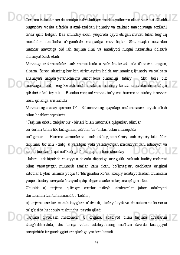 Tarjima tillar doirasida amalga oshiriladigan madaniyatlararo aloqa vositasi. Xuddi
bugunday   vosita   sifatida   u   azal-azaldan   ijtimoiy   va   xalkaro   taraqqiyotga   sezilarli
ta’sir  qilib kelgan. Bas  shunday ekan,  yuqorida qayd etilgan mavzu  bilan bog‘liq
masalalar   atroflicha   o‘rganilishi   maqsadga   muvofiqdir.   Shu   nuqtai   nazardan
mazkur   mavzuga   oid   ish   tarjima   ilmi   va   amaliyoti   nuqtai   nazaridan   dolzarb
ahamiyat kasb etadi.
Mavzuga   oid   masalalar   turli   manbalarda   u   yoki   bu   tarzda   o‘z   ifodasini   topgan,
albatta. Biroq ularning har  biri  airim-ayrim  holda tarjimaning ijtimoiy va  xalqaro
ahamiyati  haqida yetarlicha ma’lumot bera  olmasligi   tabiiy.       Shu   bois   biz
mavzuga       oid       eng   kerakli   mulohazalarni   mantiqiy   tarzda   umumlashtirib   talqin
qilishni afzal topdik.    Bundan maqsad mavzu bo‘yicha hammada birday tasavvur
hosil qilishga erishishdir.
Mavzuning   asosiy   qismini   G‘.    Salomovning  quyidagi   mulohazasini     aytib   o‘tish
bilan boshlamoqchimiz:
"Tarjima orkali xalqlar bir - birlari bilan muomala qilganlar, olimlar
bir-birlari bilan fikrlashganlar, adiblar bir-birlari bilan muloqotda
bo‘lganlar.       Hamma zamonlarda -  xoh adabiy, xoh ilmiy, xoh siyosiy kito-  blar
tarjimasi  bo‘lsin  - xalq, u yaratgan yoki  yaratayotgan madaniyat  fan, adabiyot  va
san’at bundan faqat naf ko‘rgan". Haqiqatan ham shunday.  
  Jahon     adabiyotida   muayyan   davrda   diqqatga   arzigulik,   yuksak   badiiy   mahorat
bilan   yaratgatgan   munosib   asarlar   kam   ekan,   bo‘lmag‘ur,   oachkana   original
kitoblar Bylan hamma yoqni to‘ldirgandan ko‘ra, xorijiy adabiyotlardan chinakam
yuqori badiiy saviyada bunyod qshp-shgan asarlarni tarjima qilgan afzal. 
Chunki:   a)   tarjima   qilingan   asarlar   tufayli   kitobxonlar   jahon   adabiyoti
durdonalaridan bahramand bo‘ladilar; 
b) tarjima asarlari estetik tuyg‘uni o‘stiradi,   tarbiyalaydi va chinakam nafis narsa
to‘g‘risida haqqoniy tushuncha  paydo qiladi.
Tarjima   qiyoslash   mezonidir.   U   original   adabiyot   bilan   tarjima   qirralarini
chog‘ishtirishda,   shu   tariqa   vatan   adabiyotining   ma’lum   davrda   taraqqiyot
bosqichida turganshggini aniqlashga yordam beradi.
47 