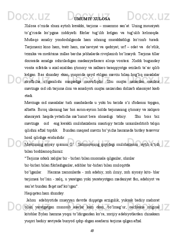 UMUMIY XULOSA
Xulosa  o‘rnida  shuni  aytish   kerakki,  tarjima  –  muammo  san’at.  Uning  xususiyati
to‘g‘risida   ko‘pgina   ziddiyatli   fikrlar   tug‘ilib   kelgan   va   tug‘ulib   kelmoqda.
Mutlaqo   amaliy   yondoshilganda   ham   ishning   murakkabligi   ko‘rinib   turadi.
Tarjimasiz   kino   ham,   teatr   ham,   ma’naviyat   va   qadriyat,   urf   –   odat   va     do‘stlik,
texnika va meditsina xullas barcha jabhalarda rivojlanish bo‘lmaydi. Tarjima tillar
doirasida   amalga   oshiriladigan   madaniyatlararo   aloqa   vositasi.   Xuddi   bugunday
vosita sifatida u azal-azaldan ijtimoiy va xalkaro taraqqiyotga sezilarli  ta’sir qilib
kelgan.   Bas   shunday   ekan,   yuqorida   qayd   etilgan   mavzu   bilan   bog‘liq   masalalar
atroflicha   o‘rganilishi   maqsadga   muvofiqdir.   Shu   nuqtai   nazardan   mazkur
mavzuga oid ish tarjima ilmi va amaliyoti nuqtai nazaridan dolzarb ahamiyat kasb
etadi.
Mavzuga   oid   masalalar   turli   manbalarda   u   yoki   bu   tarzda   o‘z   ifodasini   topgan,
albatta. Biroq ularning har  biri  airim-ayrim  holda tarjimaning ijtimoiy va  xalqaro
ahamiyati  haqida yetarlicha ma’lumot bera  olmasligi   tabiiy.       Shu   bois   biz
mavzuga       oid       eng   kerakli   mulohazalarni   mantiqiy   tarzda   umumlashtirib   talqin
qilishni afzal topdik.    Bundan maqsad mavzu bo‘yicha hammada birday tasavvur
hosil qilishga erishishdir.
Mavzuning   asosiy   qismini   G‘.    Salomovning  quyidagi   mulohazasini     aytib   o‘tish
bilan boshlamoqchimiz:
"Tarjima orkali xalqlar bir - birlari bilan muomala qilganlar, olimlar
bir-birlari bilan fikrlashganlar, adiblar bir-birlari bilan muloqotda
bo‘lganlar.       Hamma zamonlarda -  xoh adabiy, xoh ilmiy, xoh siyosiy kito-  blar
tarjimasi  bo‘lsin  - xalq, u yaratgan yoki  yaratayotgan madaniyat  fan, adabiyot  va
san’at bundan faqat naf ko‘rgan".
Haqiqatan ham shunday.  
  Jahon     adabiyotida   muayyan   davrda   diqqatga   arzigulik,   yuksak   badiiy   mahorat
bilan   yaratgatgan   munosib   asarlar   kam   ekan,   bo‘lmag‘ur,   oachkana   original
kitoblar Bylan hamma yoqni to‘ldirgandan ko‘ra, xorijiy adabiyotlardan chinakam
yuqori badiiy saviyada bunyod qshp-shgan asarlarni tarjima qilgan afzal. 
49 