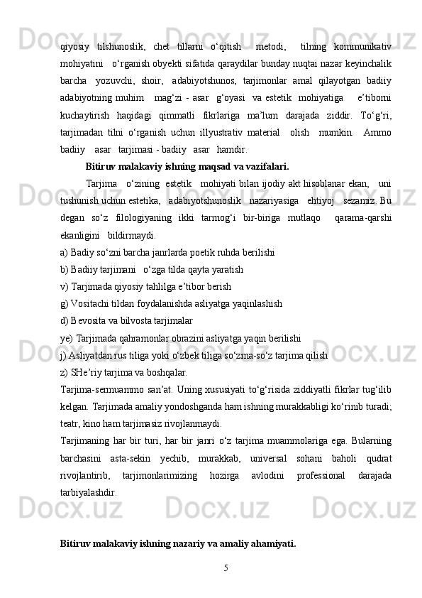 qiyosiy   tilshunoslik,   chet   tillarni   o‘qitish     metodi,     tilning   kommunikativ
mohiyatini   o‘rganish obyekti sifatida qaraydilar bunday nuqtai nazar keyinchalik
barcha     yozuvchi,   shoir,     adabiyotshunos,   tarjimonlar   amal   qilayotgan   badiiy
adabiyotning   muhim       mag‘zi   -   asar     g‘oyasi     va   estetik     mohiyatiga         e’tiborni
kuchaytirish   haqidagi   qimmatli   fikrlariga   ma’lum   darajada   ziddir.   To‘g‘ri,
tarjimadan   tilni   o‘rganish   uchun   illyustrativ   material     olish     mumkin.     Ammo
badiiy    asar   tarjimasi - badiiy   asar   hamdir. 
  Bitiruv malakaviy ishning maqsad va vazifalari.
Tarjima     o‘zining   estetik     mohiyati bilan ijodiy akt hisoblanar ekan,     uni
tushunish uchun estetika,   adabiyotshunoslik   nazariyasiga   ehtiyoj   sezamiz. Bu
degan   so‘z   filologiyaning   ikki   tarmog‘i   bir-biriga   mutlaqo     qarama-qarshi
ekanligini   bildirmaydi.
a) Badiy so‘zni barcha janrlarda poetik ruhda berilishi
b) Badiiy tarjimani   o‘zga tilda qayta yaratish
v) Tarjimada qiyosiy tahlilga e’tibor berish
g) Vositachi tildan foydalanishda asliyatga yaqinlashish
d) Bevosita va bilvosta tarjimalar
ye) Tarjimada qahramonlar obrazini asliyatga yaqin berilishi
j) Asliyatdan rus tiliga yoki o‘zbek tiliga so‘zma-so‘z tarjima qilish
z) SHe’riy tarjima va boshqalar.
Tarjima-sermuammo san’at. Uning xususiyati to‘g‘risida ziddiyatli fikrlar tug‘ilib
kelgan. Tarjimada amaliy yondoshganda ham ishning murakkabligi ko‘rinib turadi;
teatr, kino ham tarjimasiz rivojlanmaydi. 
Tarjimaning   har   bir   turi,   har   bir   janri   o‘z   tarjima   muammolariga   ega.   Bularning
barchasini   asta-sekin   yechib,   murakkab,   universal   sohani   baholi   qudrat
rivojlantirib,   tarjimonlarimizing   hozirga   avlodini   professional   darajada
tarbiyalashdir.  
Bitiruv malakaviy ishning nazariy va amaliy ahamiyati.
5 
