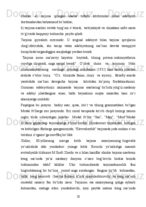 Chunki:   a)   tarjima   qilingan   asarlar   tufayli   kitobxonlar   jahon   adabiyoti
durdonalaridan bahramand bo‘ladilar; 
b) tarjima asarlari estetik tuyg‘uni o‘stiradi,   tarbiyalaydi va chinakam nafis narsa
to‘g‘risida haqqoniy tushuncha  paydo qiladi.
Tarjima   qiyoslash   mezonidir.   U   original   adabiyot   bilan   tarjima   qirrqlarini
chog‘ishtirishda,   shu   tariqa   vatan   adabiyotining   ma’lum   davrda   taraqqiyot
bosqichida turganshggini aniqlashga yordam beradi.
  Tarjima     inson     ma’naviy     hayotini       boyitadi,     tilning     potensi   imkoniyatlarini
ruyobga   chiqaradi,   unga   sayqal   beradi"   .   O‘zbek       shoiri       va       tarjimoni       Nabi
Alimuxamedovning     mavzuga   quyidagi  mulohazasi  (1932)  ham  tarixiy jihatdan
alohida   e’tibor   loyiq:     "O‘z     tilimizda   fannii,   ilmiy     va   siyosiy,     falsafiy   asarda
yaratishda   ma’lum   davrgacha   tarjima     kilishdan   ko‘proq   foydalanishimiz.
Umuman   adabiyotimiz   xazinasida   tarjima   asarlaring‘ bo‘lishi yolg‘iz madaniy
va   adabiy   jihatdangina   emas,   balki   baynalmin   nuqtai   nazardan   ham   zo‘r
ahamiyatga molikdir.
Faqatgina   bu   jarayon     badiiy   asar,   qissa,   she’r   va   tilning   grammatikasi   bo‘lgan
Modal   fe’llarga   xos   jarayondir.   Biz   misol   tariqasida   ko‘rib   chiqib   hozirgi   zamon
ingliz   tilida   uchraydigan   holatlar     Modal   fe’llar   “San”,   “May”,   “Must”Modal
fe’llarni   gaplardagi   tarjimalariga   e’tibor   berdik.   Olimlarimiz   tomonidan     berilgan
va keltirilgan fikrlarga qaraganimizda, “Ekvivalentlik” tarjimada juda muhim o‘rin
tutishini o‘rganio‘ga muvffaq bo‘ldik.  
Xullas,       80-yillarning       oxiriga       kelib       tarjima       iazariyasining   lingvistik
yo‘nalishida   ikki   yondashuv   yuzaga   keldi.   Birinchi   yo‘nalishga   mansub
avstraliyalik tilshunos M.Snell-Xornbi va u bilan hamfikr olimlar tarjima mavkeini
keng   ma’noda   ya’ni   madaniy   dunyoni   o‘zaro   bog‘lovchi   hodisa   tarzida
tushunmokni   taklif   kildilar.   Ular   tushunchasida   tarjimashunoslik   fani
lingvistikaning   bir   bo‘limi     yoxud   unga   asoslangan     fangina   bo‘lib     kolmasdan,
balki   keng kamrovli   (barcha fanlarni  o‘zidi umumlashtiruvchi) va keng ma’noli
mustakil   nazariy   fan   bo‘lishi   zarur.   Tarjimon   esa   nazariyaning   quliga   aylanib
kolmasdan,   matnga   erkin   yondashuvchi,   ayni   paytda   matnni   keng   ma’noda
50 